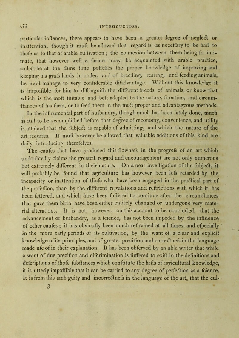 particular inflances, there appears to have been a greater degree of neglect or inattention, though it raufl: be allowed that regard is as neceiTary to be had to thefe as to that of arable cultivation ; the connexion between them being fo inti- mate, that however well a fiirmer may be acquainted with arable pradtice, unlets he at the fame time poflefTes the proper knowledge of improving and keeping his grafs lands in order, and of breeding, rearing, and feeding animals, he muft manage to very confiderablc difadvantage. Without this knowledge it is impoffible for him to diftinguifh the different bieeds of animals, or know that which is the moil fuitable and befl adapted to the nature, fituation, and cireum- Haiices of his farm,'or to feed them in the mofb proper and advantageous methods. In the inflrumcntal part of hufbandry, though much has been lately done, much is flill to be accomplifhed before that degree of oeconomy, convenience, and utility is attained that the fubjedl is capable of admitting, and which the nature of the art requires. It muft however be allowed that valuable additions of this kind are daily introducing themfclvcs. The caufes that have produced this flownefs in the progrefs of an art which undoubtedly claims the greateft regard and encouragement are not only numerous but extremely different in their* nature. On a near inveftigation of the fubjedl, it will probably be found that agriculture has however been Icfs retarded by the incapacity or inattention of th’ofe who have been engaged in the pradlical part of the profelfton, than by the different regulations and reftridlions with which it has been fettered, and which have been fuffered to continue after the circumftances that gave them birth have been either entirely changed or undergone very mate- rial alterations. It is not, however, on this account to be concluded, that the advancement of hufbandry, as a fcience, has not been impeded by the influence of other caufes ; it has obvioufly been much reftrained at all times, and efpecially ‘ in the more early periods of its cultivation, by the want of a clear and explicit knowledge ofits principles, and of greater precifion and correeftnefs in the language made ufeofin their explanation. It has been obferved by an able writer that while a want of due precifion and diferimination is fuffered to cxift in the definitions and deferiptions of thofe fubftances which conftitufe the bafis of agricultural knowledge, it is utterly impoffible that it can be carried to any degree of perfeftion as a fcience. It is from this ambiguity and incorredlnefs in the language of the art, that the cul- -3