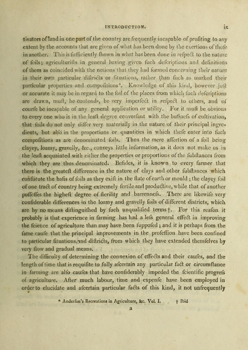 tlvators oflancl In one part of the country are frequently incapable of profiting to any extent by the accounts that are given of what has been done by the exertions of thofe in another. This is fufficiently fliown in what has been done in refpe61 to the nature of foils; agriculturifis in general having given fuch deferiptions and definitions of them as coincided with the notions that they had formed concerning their nature in their own particular difiri6ts or fituations, rather than fuch as marked their particular properties and compofitious®. Knowledge of this kind, however jull or accurate it may be in regard to the foil of the places from which fuch deferiptions are drawn, mufi, he contends, be very impcrfe6l in refpe6l to others, and of courfe be incapable of any general application or utility. For it muft be obvious to every one who is in the lead degree converfant with the bufinefs of cultivation, that foils do not only differ very materially in the nature of their principal ingre- dients, but alfo in the proportions or quantities in which thefe enter into fuch compofitions as are denominated foils. Thus the mere affertion of a foil being clayey, loamy, gravelly. See., conveys little information, as it does not make us in the lead acquainted with either the properties or proportions of the fubdances from which they are thus denominated. Befides, it is known to every farmer that there is the greated difference in the nature of clays and other fubdances which conflitute the bafis of foils as they exid in the date of earth or mould ; the clayqy foil of one tra6t of country being extremely fertile and productive, while that of another poflefl'es the highed degree ofderility and barrennefs. There are likevvifo very confiderable differences in the loamy and gravelly foils of different districts, which are by no means didinguifhed by fuch unqualified terms f. For this reafon it probably is that experience in farming has had a lefs general effedt in improving the fcience of agriculture than may have been fuppofed ; and it is perhaps from the fame caufe that the principal improvements in the profellion have been confined to particular fituationStand didridts, from which they have extended themfelves by veiy dow and gradual means. The difficulty of determining the connexion of effects and their caufos, and the length of time that is requifite to fully afeertain any particular fa6t or circumdance in farming are alfo caufes that have conliderably impeded the fcientific progrefs of agriculture. After much labour, time and expenfe have been employed in order to elucidate and afeertain particular fa6ls of this kind, it not unfrequently * Anderfon’s Recreations in Agriculture, &c. Vol. I. f Ibid a