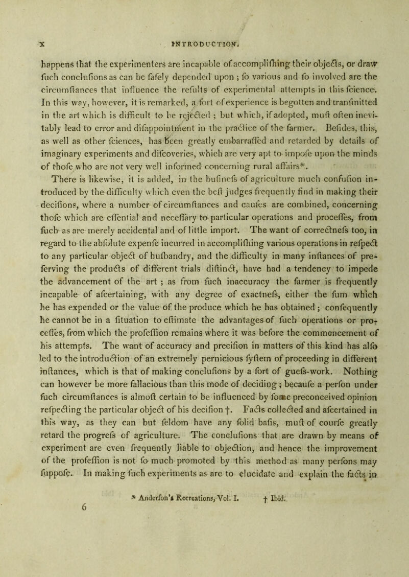 happens that the experimenters are incapable ofaccomplillilng their objects, or draw fnch conclufions as can be fafely depended upon ; To various and fo involved are the circutnfiances that influence the refults of experimental attempts in thisfcience. In this way, however, it is remarked, a fort of experience is begotten and tranfmitted in the art which is difficult to be rejeded ; but which, if adopted, mud often inevi- tably lead to error and difappointihent in the pradice of the farmer. Betides, this-, as well as other fciences, has l^cen greatly ernbarrafled and retarded by details of imaginary experiments and difeoveries, which are very apt to impofe upon the minds of thofe who are not very well informed concerning rural affairs*. There is likewise, it is added, in the bufinefs of agriculture much confufion in- troduced by the difficulty which even the bed judges frequently find in making their 'decifions, where a number ofcircumdances and caufes are combined, concerning thofe which are effential and neceffary to particular operations and proceffes, from fuch' as are merely accidental and of little import. The want of corredtnefs too, in reg’ard to the abfjlute expenfe incurred in accomplifliing various operations in refpedl to any particular objedf of hufbandry, and the difficulty in many indances of pre- ferving the products of different trials didindf, have had a tendency to impede the advancement of the art ; as from fuch inaccuracy the farmer is frequently incapable of afeertaining, with any degree of exactnefs, either the fum which he has expended or the value of the produce which he has obtained ; confequently he cannot be in a fituation to edimate the advantages of fuch operations or pre- cedes, from which the profeffion remains where it was before the commencement of his attempts. The want of accuracy and precifion in matters of this kind has alfo led to the introdu6Hon of an extremely pernicious tydem of proceeding in different inftances, which is that of making concludons by a fort of guels-work. Nothing can how'ever be more fallacious than this mode of deciding ; becaufe a perfon under fuch circumdances is almod; certain to be induenced by fo«e preconceived opinion refpedling the particular objedl of his decidon j*. Fadls colledled and afeertained in this way, as they can but feldom have any folid bads, mud of courfe greatly retard the progrefs of agriculture. The concludons that are drawn by means of experiment are even frequently liable to objedtion, and hence the improvement of the profeffion is not fo much promoted by 'this method as many perfons may fuppofe. In making fuch experiments as arc to elucidate and explain the fadta in 6