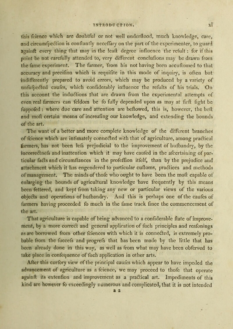 this fciencc which are doiiblfiil or not well nndcrftood, much knowledge, care, and circumfpedilon is conftantly neeefTary on the part of the experimenter, to guard againft every thing that may in the lead degree influence the refult : for if this point be not carefully attended to, very different conclufions may be drawn from the fame experiment. The farmer, from his not having been accuflomed to that accuracy and precifion which is requifite in this mode of inquiry, is often but indifferently prepared to avoid errors, which may be produced by a variety of nnfufpe6lcd caufes, which confiderably influence the refults of his trials. On this account the induflions that are drawn from the experimental attempts of even real farmers can feldom be fo fully depended upon as may at firfl; fight be fuppofed ; where due care and attention are beftowed, this is, however, the beft and mofl certain means of increafing our knowledge, and extending the bounds of the art. The want of a better and more complete knowledge of the different branches of fcience which are intimately connedled with that of agriculture, among pradfical farmers, has not been lefs prejudicial to the improvement of hufbandry, by the incorredlnefs and inattention which it may have caufed in the afeertaining of par- ticular fadls and circumflances in the profeflion itfelf, than by the prejudice and attachment which it has engendered to particular cufloms, pradlices and methods of management. The minds of thofe who ought to have been the moil capable of enlarging the bounds of agricultural knowledge have frequently by this means been fettered, and kept from taking any new or particular views of the various objedts and operations of hufbandry. And this is perhaps one of the caufes of farmers having proceeded fo much in the fame track fince the commencement of the art. That agriculture is capable of being advanced to a confiderable flate of improve- ment, by a more corredt and general application of fuch principles and reafonings as are borrowed from other fciences with which it is connefled, is extremely pro- bable from the fuccefs and progrefs that has been made by the little that has been already done in this way, as well as from what may have been obferved to lake place in confequence of fuch application in other arts. After this curfory view of the principal caufes which appear to have impeded the advancement of agriculture as a feienee, we may proceed to tho/e that operate againft its extenfion and improvement as a practical art. Impediments of this kind are however lb exceedingly numerous and complicated, that it is not intended