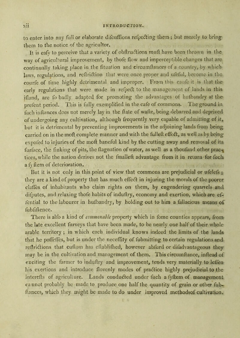 to enter into any full or elaborate clitcnffions refpeding thesn ; but merely to bring them to the notice of the agricultor. It is eafy to perceive that a variety of ob(Iru6Iions muft have been thrown in the way of agricultural improvement, by thofe flow and imperceptible changes that are continually taking place in the fituafion and eircumftances of a country, by which laws, regulations, and rctiriftion that were once proper and ufcful, become in the courfe of time highly detrimental and improper. From this caufe it is that the early regulations that were made in refpedl to the management of lands in this ifland, are fo badly adapted for promoting the advantages of hufbandry at the prefent period. This is fully exemplified in the cafe of commons. The ground in fuch inflances does not merely lay in the ftate of wafiie, being debarred and deprived of undergoing any cultivation, although frequently very capable of admitting of it,, but it is detrimental by preventing improvements in the adjoining lands from being carried on in the moft complete manner and with the fullefl; effed, as well ashy being expofed to injuries of the moft baneful kind by the cutting away and removal of its furfacc, the finking of pits, the ftagnation of water, as well as a thoufand other prac- tices, while the nation derives not the fmalleft advantage from it in return for fucb a fy ftem of deterioration. But it is not only in this point of view that commons are prejudicial or ufelefs ; they are a kind of property that has much efted in injuring the morals of the poorer claftes of inhabitants who claim rights on them, by engendering quarrels and difputes, and relaxing thofe habits of induftry, economy and exertion, which are ef- /cntial to the labourer in hulbandry, by holding out to him a fallacious means of fubfiftencc. There is alfo a kind of commonable property which in fome counties appears, from the late excellent furveys that have been made, to be nearly one half of their whole arable territory ; in which each individual knows indeed the limits of the lands that he poflefles, but is under the neceffity of fubmitting to certain regulations and reftridions that cuftom has eftabliftied, however abfurd or difadvantageous they may be in the cultivation and management of them. This circumftance, inftead of exciting the farmer to induftry and improvement, tends very materially to leflen his exertions and introduce flovenly modes of pradice highly prejudicial to the interefts of agriculture. Lands conduded under fuch a fyftem of management cannot probably be made to produce one half the quantity of grain or other fub- ftances, which they might be made to do under improved methodsof cultivation.