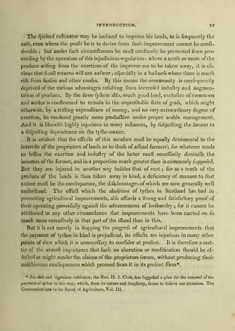 The rpirited cultivator may be inclined to improve his lands, as is frequently the cafe, even where the profit he is to derive from fuch improvement cannot be confi- derable ; but under fuch circumftances he mnfi: confiantly be prevented from pro- ceeding by the operation of this injudicious regulation: U'hcre a tenth or more of the produce arifing from the exertions of the improver are to be taken away, it is ob- vious that fmall returns will not anfv/er ; efpecially in a bufinefs where there is much rifk from feafon and other caufes. By this means the community is confequently deprived of the various advantages refulting from increatecl induftry and augmen- tation of produce. By the fame fyftem alfo, much good land, exclufivc of commons and waftes is conftrained to remain in the unprofitable ftate of grafs, which might otherwife, by a trifling expenditure of money, and no very extraordinary degree of exertion, be rendered greatly more produdlive under proper arable management. And it is likewife highly injurious in many inflances, by fubjedling the farmer to a difgufting dependence on the tythe-owner. It is evident that the efFedts of this meafure muft be equally detrimental to the interefts of the proprietors of lands as to thofe of adtual farmers’; for whatever tends to leflbn the exertion and indutlry of the latter muft neceffarily diminifh the incomes of the former, and in a proportion much greater than is commonly fuppofed. But they are injured in another w'ay befldes that of rent ; for as a tenth of the produce of the lands is thus taken away in kind, a deficiency of manure to that extent muft be the confequcnce, the ditadvantages of which are now generally well underftood. The eft'edl which the abolition of tythes in Scotland has had in promoting agricultural improvements, alfo affords a ftrongand fatisfadfory proof of their operating powerfully againft the advancement of hufbandry ; for it cannot be attributed to any other circumftance that improvements have been carried on fo much more extenfively in that part of the iftand than in this. But it is not merely in ftopping the progrefs of agricultural improvements that the payment of tythes in kind is prejudicial, its effedts are injurious in many other points of view which it is unneceffiry to confider at prefent. It is therefore a mat- ter of the utmoft importance that fuch an alteration or modification fhould be ef- fedted as might render the claims of the proprietors fecure, without producing thofe inifchievous confequences which proceed from it in its prefent form*. ■* An able and Ingenious cultivator, the Rev. H. J. Clofe, has fuggefted a plan for the removal of the payment of tythes In this way, which, from its nature and fimplicity, feems to deferve our attention. The Communications to the Board of Agriculture, Vol. III.