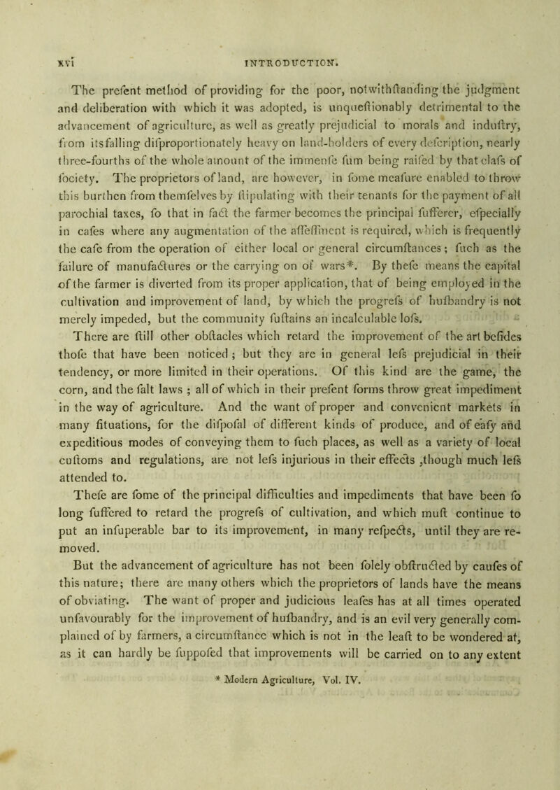 The prcfent metliod of providing for the poor, notwithflanding the judgment and deliberation with which it was adopted, is unquehionably detrimental to the advancement of agriculture, as well as greatly prejudicial to morals and induftry, fiom itsfalling difproportionately heavy on land-holders of every defeription, nearly three-fourths of the whole amount of the immenfe fum being raifed by thatclafs of fociety. The proprietors of land, arc however, in foine meafure enabled to throw this burthen from themfelvesby llipulating with their tenants for the payment of all parochial taxes, fo that in fadl the farmer becomes the principal fufferer, efpecially in cates where any augmentation of the aflefTmcnt is required, which is frequently the cafe from the operation of either local or general circumftances; fuch as the failure of manufadtures or the carrying on of wars*. By thefc means the capital of the farmer is diverted from its proper application, that of being employed in the cultivation and improvement of land, by which the progrefs of hulbandry is not merely impeded, but the community fuftains an incalculable lofs. There are ftill other obftacles which retard the improvement of theartbefides thofc that have been noticed ; but they are in general lefs prejudicial in their tendency, or more limited in their operations. Of this kind are the game, the corn, and the fait laws ; all of which in their prefent forms throw great impediment in the way of agriculture. And the want of proper and convenient markets in many fituations, for the difpofal of different kinds of produce, and of eafy and expeditious modes of conveying them to fuch places, as well as a variety of local cuftoms and regulations, are not lefs injurious in their effects ,though much lets attended to. Thefe are fome of the principal difficulties and impediments that have been fo long fuffered to retard the progrefs of cultivation, and which muff continue to put an infuperable bar to its improvement, in many refpedfs, until they are re- moved. But the advancement of agriculture has not been folely obffrudied by caufes of this nature; there are many others which the proprietors of lands have the means of obviating. The want of proper and judicious leafes has at all times operated unfavourably for the improvement of hufbandry, and is an evil very generally com- plained of by farmers, a circumftancc which is not in the lead to be wondered at, as it can hardly be fuppofed that improvements will be carried on to any extent