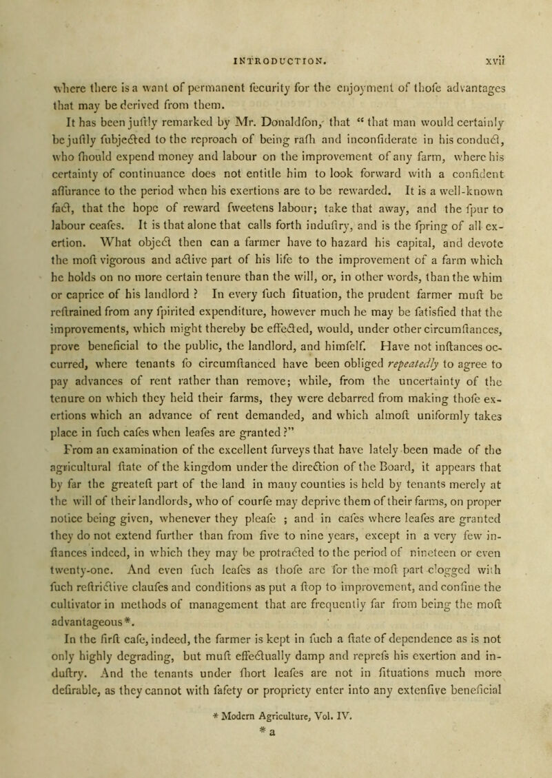 t\liere there is a want of permanent fecurity for the enjoyment of thofe advantages that may be derived from them. It has beenjultly remarked by Mr. Donaldfon/ that “that man would eertainly bejuftly fubjedled to the reproaeh of being rath and ineonfiderate in hiseondudt, who fiiould expend money and labour on the improvement of any farm^ where his certainty of continuance does not entitle him to look forward with a confident atlurance to the period when his exertions are to be rewarded. It is a well-known fa6I, that the hope of reward fweetens labour; take that away, and the fpur to labour ceafes. It is that alone that calls forth induftry, and is the fpring of all ex- ertion. What objcdl then can a farmer have to hazard his capital, and devote the moft vigorous and adlive part of his life to the improvement of a farm which he holds on no more certain tenure than the will, or, in other words, than the whim or caprice of his landlord ? In every fuch fituation, the prudent farmer muft be reftrained from any fpirited expenditure, however much he may be fatisfied that the improvements, which might thereby be effeded, would, under other circumfiances, prove beneficial to the public, the landlord, and himfelf. Have not inftances oc- curred, where tenants fo circumflanced have been obliged repeatedly to agree to pay advances of rent rather than remove; while, from the uncertainty of the tenure on which they held their farms, they were debarred from making thofe ex- ertions which an advance of rent demanded, and which almoft uniformly takes place in fuch cafes when leafes are granted ?” From an examination of the excellent furveys that have lately been made of the agricultural ftate of the kingdom under the diredion of the Board, it appears that by far the greateft part of the land in many counties is held by tenants merely at the w'ill of their landlords, who of courfe may deprive them of their farms, on proper notice being given, whenever they pleafe ; and in cafes where leafes are granted they do not extend further than from five to nine years, except in a very few in- flances indeed, in which they may be protracted to the period of nineteen or even twenty-one. And even fuch leafes as thofe arc for the mod: part clogged wiih fuch reftridive claufes and conditions as put a flop to improvement, and confine the cultivator in methods of management that arc frequently far from being the mod advantageous*. In the firft cafe, indeed, the farmer is kept in fuch a date of dependence as is not only highly degrading, but mud effeClually damp and reprefs his exertion and in- dudry. And the tenants under fliort leafes are not in fituations much more defirablc, as they cannot with fafety or propriety enter into any extenfive beneficial