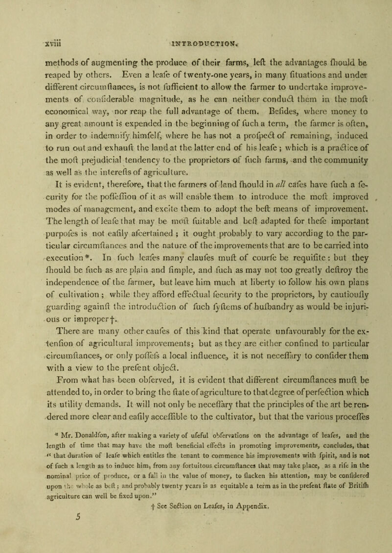 methods of augmenting the produce of their farms, left the advantages tliould be reaped by others. Even a leafe of twenty-one years, in many fituations and under different circuinftances, is not fufEcient to allow the farmer to undertake improve- ments of corjiiderable magnitude, as he can neither condudt them in the moft economical way, nor reap the full advantage of them. Befides, where money to any great amount is expended in the beginning of fuch a term, the farmer is often, in order to indemnify himfelf, where he has not a profpedt of remaining, induced to run out and exhauft the land at the latter end of his leafe ; which is a practice of the moft prejudicial tendency to the proprietors of fuch farms, -and the community as well as the intereflsof agriculture. It is evident, therefore, that the farmers of land fhould in all cafes have fuch a fe- curity for the poffefiion of it as will enable them to introduce the moft improved , modes of management, and excite them to adopt the beft means of improvement. The length of leafe that may be mOll fuitable and beft adapted for thefe important purpofes is not eafily afeertained ; it ought probably to vary according to the par- ticular circumftances and the nature of the Improvements that are to be carried into execution*. In fuch leafes many claufes muft of courfc be requifite; but they fhould be fuch as are plain and Ample, and fuch as may not too greatly deftroy the independence of the farmer, but leave him much at liberty to follow his own plans of cultivation ; while they afford effedtual fecurity to the proprietors, by cautioufly guarding againft the introdu<5lion of fuch tyftems of hufbandry as w^ould be injuri- ous or improper-j-. There are many other caufes of this kind that operate unfavourably for the ex- tenfion of agricultural improvements; but as they are either confined to particular icircumftances, or only potlefs a local influence, it is not neceffary to confider them with a view to the prefent objedt. From what has been obferved, it is evident that different circumftances muft be attended to, in order to bring the ftate of agriculture to that degree of perfedlion which its utility demands. It will not only be neceflary that the principles of the art be ren- dered more clear and eafily acceffible to the cultivator, but that the various procefles ^ Mr. Donaldfon, after making a variety of ufeful obfervatlons on the advantage of leafes, and the length of time that may have the moft beneficial effedts in promoting improvements, concludes, that “ that duration of leafe which entitles the tenant to commence his improvements with fpirit, and is not of fuch a length as to induce him, from any fortuitous circumftances that may take place, as a rife in the nominal price of produce, or a fall in the value of money, to flacken his attention, may be confidered upon ihe whole as btft; and probably twenty years is as equitable a term as in the prefent ftate of Britifh agriculture can well be fixed upon.” f Sec Sedlion on Leafes, in Appendix, 5