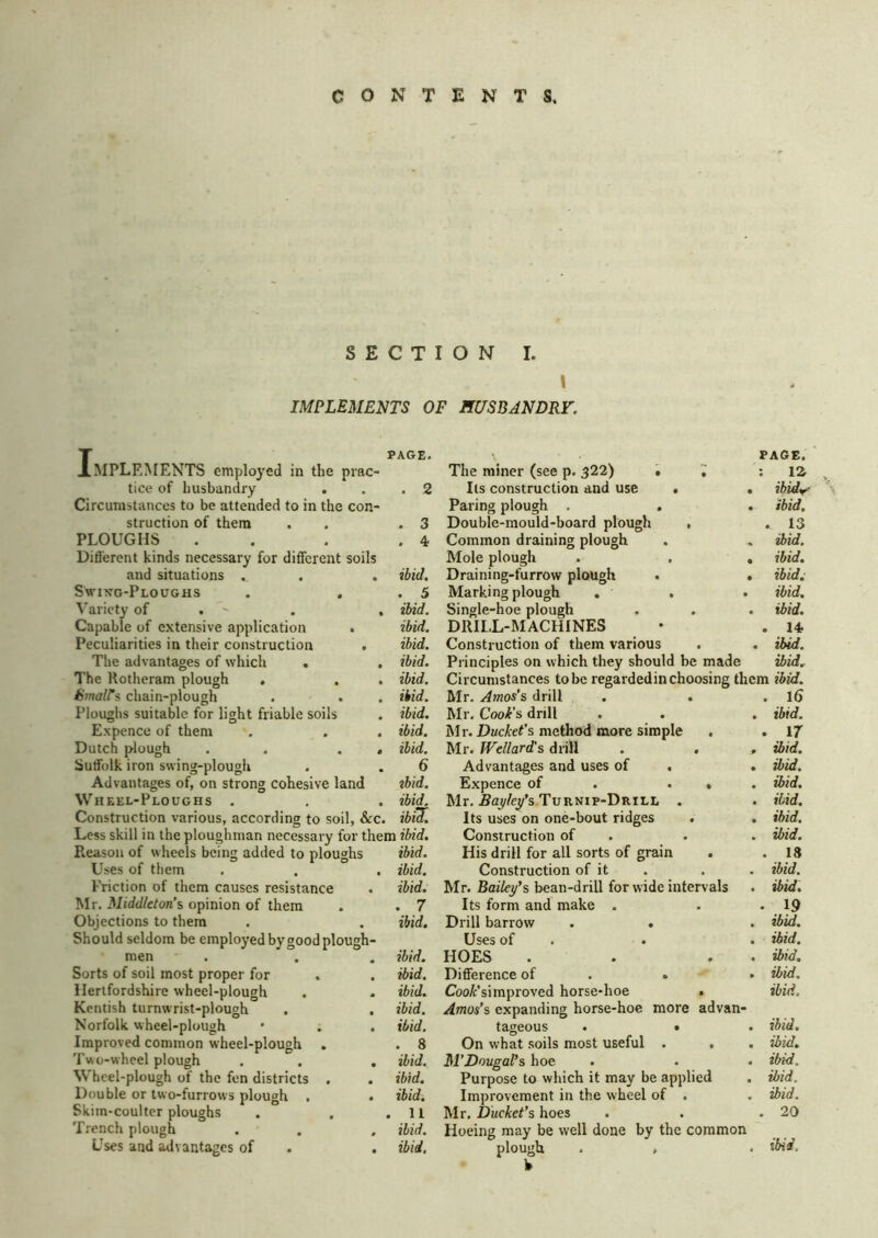 SECTION I. IMPLEMENTS OF HUSBANDRY. I PAGE. MPLEMENTS employed in the prac- tice of husbandry . . .2 Circumstances to be attended to in the con- struction of them . , .3 PLOUGHS . . . .4 Different kinds necessary for different soils and situations . . . ibid, Swikg-Ploughs . . . 5 \’aricty of . - . . ibid. Capable of extensive application . ibid. Peculiarities in their construction . ibid. The advantages of which . . ibid. The Rotheram plough . . . ibid. Umalls chain-plough . . . ibid. Ploughs suitable for light friable soils . ibid. Expence of them . . . ibid. Dutch plough . . . . ibid. Suffolk iron swing-plough . . 6 Advantages of, on strong cohesive land tbid. Wheel-Ploughs . . . ibiL Construction various, according to soil, &c. ibid. Less skill in the ploughman necessary for them ibid. Reason of wheels being added to ploughs ibid. Uses of them . . . ibid. I'riction of them causes resistance . ibid. Mr. Middleton’s opinion of them . . 7 Objections to them . . ibid. Should seldom be employed by good plough- men . . . ibid. Sorts of soil most proper for . . ibid. Hertfordshire wheel-plough . . ibid. Kentish turnwrist-plough . . ibid. Norfolk wheel-plough • . . ibid. Improved common wheel-plough . . 8 Two-wheel plough . . . ibid. Wheel-plough of the fen districts , . ibid. Double or two-furrows plough . . ibid. Skim-coulter ploughs . . .11 Trench plough . . . ibid. Uses and ilvantages of . . ibid. The miner (see p. 322) . Its construction and use Paring plough . Double-mould-board plough Common draining plough Mole plough Draining-furrow plough , Marking plough . Single-hoe plough DRILL-MACHINES Construction of them various PAGE. ; : la . ibid^ . ibid. . 13 . ibid. . ibid. , ibid.: . ibid. . ibid. • . ibid. Principles on which they should be made ibid. Circumstances to be regarded in choosing them ibid. Mr. Amos’s drill . . . l6 Mr. Cook's drill . . . ibid. Mr. DMc/:e<’s method more simple . . 17 Mr. Wellard's drill . . > ibid. Advantages and uses of , . ibid. Expence of . . • . ibid. Mr. .Say/e/s Turnip-Drill . . ibid. Its uses on one-bout ridges . . ibid. Construction of . . . ibid. His drill for all sorts of grain . . 18 Construction of it . . . ibid. Mr. Baifcy’s bean-drill for wide intervals . d>id. Its form and make . . *19 Drill barrow . « . ibid. Uses of . . . ibid. HOES . . . . ibid. Difference of . . • ibid. Coo/c’simproved horse-hoe . ibid, Amos’s expanding horse-hoe more advan- tageous . • . ibid. On what soils most useful . . . ibid. M’Dougal’s hoe . . . ibid. Purpose to which it may be applied . ibid. Improvement in the wheel of . . ibid. Mr. Ducket’s hoes . . .20 Hoeing may be well done by the common plough . , . ibid.