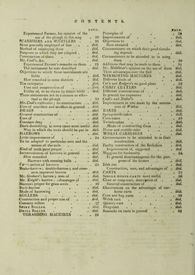 PAG; Experienced Farmer, his opinion of the , use of tlie plough in this way SCARIFIERS AND SCUFFLERS . More generally employed of late t . Method of employing them Purposes to which the}' are adapted . Construction of tliem Mr. Cook'%, &c. . • . Experienced Farmer’s remarks on them The instrument he uses described Objections to which these instruments are liable How remedied in some districts . The extirpator , Uses and construction of Uiilitv of, to be shewn by future trials n ese instruments not in common so effec- tual as the plough Mr. Cook’s cultivator ; its construction Uses of scarifiers and scufflers in general DRAGS General construction of Uses of . . . Common drag . . Duck-footeddrag, Ln some cases more useful \Vav in which the teeth should be put in HARROWS ... Little improvement of To be adapted to particular uses and the nature of the soils Kind of teeth jnost proper Jnconveniences of harrows in general How remedied Harrows with running bulls . Co^^ t uCtion of harrows Brake-harrow; double-harrow; and com- mim imi^roved harrow Mr. Graburn’s harrow ; uses of Mr. Knight’s harrow ; advantages of Harrows proper for grass seeds . Bush-harrow . , Mode of harrowing ROLLERS Construction and proper size of Common rollers Spikk Rollek Drill Roller THRASHrNG MACHINES 20 , 21 ibid, ibid, ibid, ibid, ibid. 22 ibid. ibid. ibid. ^)id. ibid. ibid. . 23 ibid, ibid, ibid, ibid, ibid, ibid, ibid, ibid, ibid. , 24 ibid. ibid. ibid. ibid. ibid. . 25 ibid. ibid. ibid. . 26 ibid, ibid, ibid, ib'd. 27 ibid. ibid. FACE. Principles of . , , 2S Improvements of , . , ibid. Objections to . . . ibid. How obviated . . . ibid. Circumstances on which their good thrash- ing depends . . . ibid. Circumstances to be attended to in using them . . . .30 Additions that may be made to them . . 31 IMr. Middleton’s opinion on the use of them ibid. Their advantages over the flail . . ibid. TVINNOWING MACHINES . ibid. Dift'erent kinds of . , , ibid, Cor’s and Rodgers's on good plans . . 32 CHAFF CU'ITERS . . . ibid. Different constructions of . . ibid. In general too expensive . . . ibid. Cook's and Nuilor’s . . . ibid. Improvement in one made by the succes- sors of Winlow . . . ibid. RAKES . . . ibid. Spring-tecth-rakes . . . ibid. Corn-rakes . . . .33 Twitch-rakes . ... ibid. Mode of constructing them . . ibid. Horse and stubble-rake . . . ibid. WHEEL CARRIAGES . . . ibid. Circumstances to be attended to in their construction . . . ibid. Faulty construction of the Berkshire . ibid. improvement of, suggested . . ibid. Waggons for husbandry . . 34 In general disadvantageous for the pur- poses of the farmer . . ibid. Irish car . .' . ibid. Construction, uses, and advantages of . ibid. CARIS . . . . 3.5 Single HOUSE-CARTS most useful . 36 Close or coup-cart, description of . , ibid. Genera! construction of . . ibid. Observations on the advantages of one- horse carts . . . ibid. Corn and hay carts . . . 38 Welsh cart .... ibid. Quarry-cart . . . ibid. Drag-cart ... . ibid. Remarks on carts in general .. . 3g