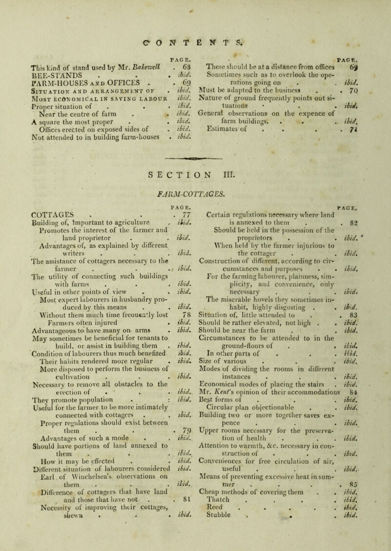 PAGE. This kind of stand used by Mr. Bakewell . 6S BEE-STANDS . . . ibid. IMRM-HOUSES A JJD OFFICES . . 69 SlTUATIOK AND ARRANGEMKNT OF . ibid. Most ecAkomical in saving labour ibid. Proper situation of . . • ibid. Near the centre of farm . . ibid. A square the most proper . . ibid. Offices erected on exposed sides of . ibid. Not attended to in building farm-houses . ibid. • PAGE. These should be at a distance from offices 6jf Sometimes such as to overlook the ope- rations going on . , ibid. Must be adapted to the business ^ . 7Q Nature of ground frequently points out si- tuations • . . ibid. General observations on the expence of farm buildings. . . . ibid. Estimates of . . . • SECTION III. COTTAGES Building of, important to agriculture Promotes the interest of the farmer and land pro|)rietor Advantages of, as explained by different writers The assistance of cottagers necessary to the farmer The utility of connecting such buildings with farms Useful in other points of view . , Most expert labourers in husbandry pro- duced by this means Without them much time freaue.:2‘:ly lost Farmers often injured . Advantageous to have many on arms May sometimes be beneficial for tenants to build, or assist in building them Condition of labourers thus much benefited Their habits rendered more regular More disposed to perform the business of cultivation Necessary to remove all obstacles to the erection of . They promote population . : Useful for the farmer to be more intimately connected with cottagers Proper regulations should exist between them Advantages of such a mode Should have portions of land annexed to them How it may be effected Different situation of labourers considered Earl of Winchelsea’s observations on Dift'erence of cottagers that have land and those that liave not . .81 Necessity of improving thtir cottages, shewn . • • ibid. FACE, Certain regulations necessary where land is annexed to them . . 82 Should be held in the possession of the proprietors . . ibid. ' When held by the farmer injurious to the cottager . . ibid. Construction of different, according to cir- cumstances and purposes . . ibid. For the farming labourer, plainness, sim- plicity, and convenience, only necessary . . . ibid. The miserable hovels they sometimes in- habit, highly disgusting . . ib/d. Situation of, little attended to . . 83 Should be rather elevated, not high . . ibid. Should be near the farm . . ibid. Circumstances to be attended to in the ground-floors of . . ibid. In other parts of . . . ibid. Size of various . . . ibid. Modes of dividing the rooms in different instances . , . ibid. Economical modes of placing the stairs . ibid. Mr. Kent’s opinion of their accommodations 84 Best forms of . . . ibid. Circular plan objectionable . . ibid. Building two or more together saves ex- pence . . . ibid. Upper rooms necessary for the preserva- tion of health . , . ibid. Attention to warmth, &c. necessary in con- struction of . . . ibi(/. Conveniences for free circulation of air, useful . . . ibid.' Means of preventing excessive heat in sum- Cheap methods of covering them . . ibid. Thatch ... . ibid. Reed . .... ibid. Stubble . , . ibid. FARM-COTTAGES. PAGE. . 77 ibid. ibid. ibid. ibid. ibid, ibid. ibid. 78 ibid, ibid. ibid, ibid, ibid, ibid. ibid, ibid. ibid. • 79 ibid. ibid, ibid, ibid.