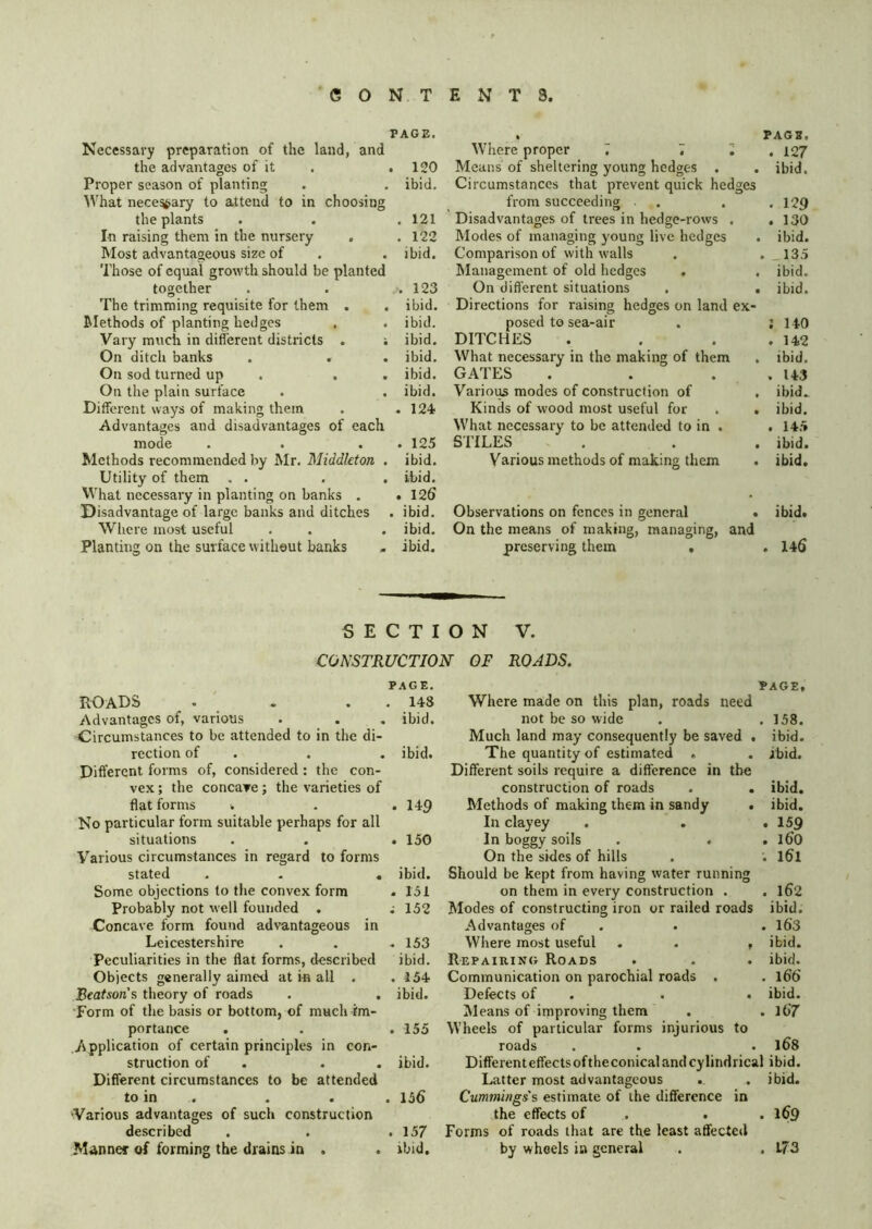 PAGE. Necessary preparation of the land, and the advantages of it . . 120 Proper season of planting . . ibid. AVhat nece^ary to attend to in choosing the plants . . .121 In raising them in the nursery . . 122 Most advantageous size of . . ibid. Those of equal growth should be planted together . . .123 The trimming requisite for them . . ibid. Jlethods of planting hedges . . ibid. Vary much in different districts . ; ibid. On ditch banks . . . ibid. On sod turned up . . . ibid. On the plain surface . . ibid. Different ways of making them . .124 Advantages and disadvantages of each mode . . . . 125 Methods recommended by JNIr. Middleton . ibid. Utility of them . . . . ibid. What necessary in planting on banks . . 126 Disadvantage of large banks and ditches . ibid. Where most useful . . . ibid. Planting on the surface without banks - ibid. PAGE. Where proper 7 7 7. 127 Means of sheltering young hedges . . ibid. Circumstances that prevent quick hedges from succeeding . . . . 129 Disadvantages of trees in hedge-rows . .130 Modes of managing young live hedges . ibid. Comparison of with walls . . 135 Management of old hedges . . ibid. On different situations . . ibid. Directions for raising hedges on land ex- posed to sea-air . J 140 DITCHES . . . . 142 What necessary in the making of them . ibid. GATES . . . .143 Various modes of construction of . ibid.. Kinds of wood most useful for . . ibid. What necessary to be attended to in . . 14.5 STILES . . , ibid. Various methods of making them . ibid. Observations on fences in general . ibid. On the means of making, managing, and preserving them . . 146 SECTION V. CONSTRUCTION OF ROADS. PAGE. roads . ' . . . 148 Advantages of, various . . . ibid. Circumstances to be attended to in the di- rection of . . . ibid. Different forms of, considered : the con- vex ; the concaTe; the varieties of flat forms . . .149 No particular form suitable perhaps for all situations . . . 150 Various circumstances in regard to forms stated . - . ibid. Some objections to the convex form . 151 Probably not well founded . ; 152 Concave form found advantageous in Leicestershire . . .153 Peculiarities in the flat forms, described ibid. Objects generally aimed at in all . .154 Beatson's theory of roads . . ibid. Form of the basis or bottom, of much im- portance . . . 155 Application of certain principles in con- struction of . . . ibid. Different circumstances to be attended to in . . . . 156 'Various advantages of such construction described . . .157 Manner of forming the drains in . . ibid. PAGE, Where made on this plan, roads need not be so wide . . 158. Much land may consequently be saved . ibid. The quantity of estimated . . ibid. Different soils require a difference in the construction of roads . . ibid. Methods of making them in sandy . ibid. In clayey . , .159 In boggy soils . . . 160 On the sides of hills . . I61 Should be kept from having water running on them in every construction . . l62 Modes of constructing iron or railed roads ibid. Advantages of . . . l63 Where most useful . . , ibid. Repairing Roads . . . ibid. Communication on parochial roads . . 166 Defects of . . . ibid. Means of improving them . . l67 Wheels of particular forms injurious to roads . . . 168 Different effectsoftheconical and cylindrical ibid. Latter most advantageous .. . ibid. Cummings's estimate of the difference in the effects of . . .169 Forms of roads that are the least affected by wheels in general . . L73