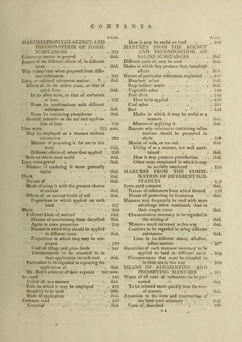 PAGE. MANURESFROMTHEAGENCY AND DECOMPOSITION OF FOSSIL SUBSTiVNCES . . 224 Calcareous matter in general . . ibid. Reason of the different effects of, in different ca'es . , . ibid. Why it may vary when prepared from diffe- rent substances . . 225 Lime, or calcined calcareous matter ^ . ibid. Effects of in its active state, or that of quick lime . . ibid. In its effete state, or that of carbonate of lime . . 227 From its combinations with different substances . . . ibid. From its containing phosphorus . ibid. , General remarks on the use and applica- tion of lime . . 229 Lime stone . . . 232 note. May be employed as a manure without calcination . . . 235 Planner of pr.-a)aring it for use in this state . . ibid. Different effects of, when thus applied . 236 Soils on which most useful . . ibid. Lime stone gravel . . ibid. Manner of rendering it more generally useful . . . ibid. Chalk . . . ibid. Nature of. . . . ibid. Mode of u.'sing it with the greatest chance of success , . ibid. Effects of on various kinds of soil , ibid. Proportions in which applied on each kind . . 237 Marie . . .238 Lifferent kinds of, noticed . . ibid. Manner of ascertaining them described ibid. Agree in some properties , . 23Q Manner in which they should be applied in different cases . . ibid. Proportions in which they may be em- ployed . . 240 Used on tillage and grass lands . 241 Circumstances to be attended to in their application in each case . ibid. Particulars to be regarded in repeating the application of . . ibid. Mr. Holt’s estimate of their expence 243 note. Sea sand . . . 244 Utility of, as a manure . ... ibid. Soils on which it may be employed . 245 Quantity to be used . , ibid. Mode of application . . ibid. Common sand . , . 246 Nature of . . . ibid. How it may be useful on land MANURES FROM THE AGENCY AND DECOMPOSITION OF SALINE SUBSTANCES Different sorts of, may be used Modes in which they produce their beneficial effects Nature of particular substances explained Bleachers’ refuse Soap-boilers’ waste . , Vegetable ashes ' . Peat ditto Hov/to be applied Coal ashes Soot . . Modes in which it may be useful as a manure Manner of applying it Reasons why substances containing saline matters should be preserved in sheds Muriat of soda, or sea-salt Utility of as a manure, not well ascer- tained How it may promote putrefaction Other ways mentioned in which it m^y be usefully employed MANURES FROM THE COMBI- NATION OF DIFFERENT SUB- STANCES Farm-yard compost Nature of substances from which formed Means of promoting its formation Manures may frequently be used with more advantage when combined, than in their simple states Circumstances necessary to be regarded in the mixing of Manures much increased in this way Cautions to be regarded in using different substances Lime in its different states, alkaline, saline matters Quantities of such manures necessary to be applied to land in different ca.ses Circumstances that must be attended to in their use in this way MEANS OF AUGMENTING AND PRESERVING MANURES Waste of all sorts of substances to be pre- vented To be reduced more quickly into the state of manure Attention to the form and construction of the farm-yard necessary Form of, described c 2 ?AGF,. . 246 ibid, ibid. ibid, . 24? ibid, ibid. , 248 . 249 . 250 . 251 . 252 ibid. ibid. . 25» ibid. ibid. ibid. . 254 255 ibid. 256 ibid. ibid. ibid. ibid. ibid. • 25*’ . 259 . 260 . 263 ibid. ibid. ibid. . 26v