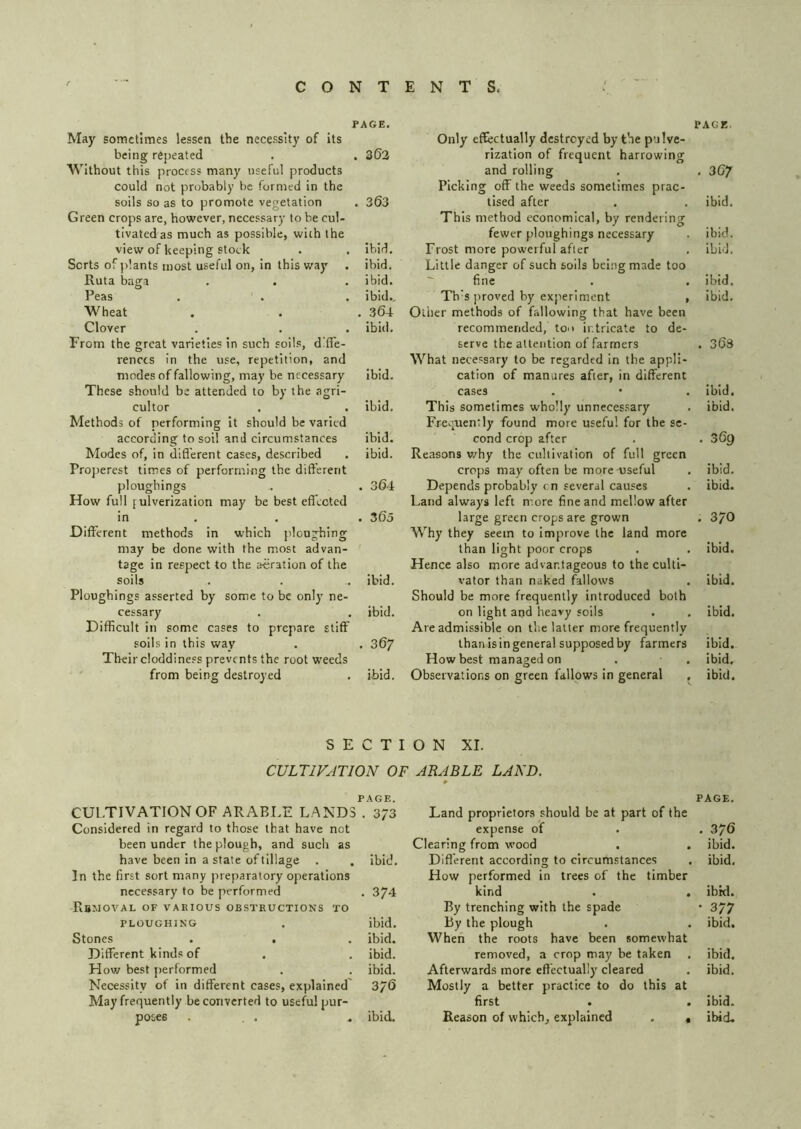 PAGE. May sometimes lessen the necessity of its being repeated . . 3(53 Without this process many useful products could not probably be formed in the soils so as to promote vegetation . 303 Green crops are, however, necessary to be cul- tivated as much as possible, with the view of keeping stock . . Ibid, Sorts of plants most useful on, In this way . ibid. Ruta baga . . . ibid. Peas . . . ibid.. Wheat . . . 304 Clover . . . ibid. From the great varieties in such soils, diffe- rences in the use, repetition, and modes of fallowing, may be necessary ibid. These should be attended to by the agri- cultor . . ibid. Methods of performing it should be varied according to soil and circumstances ibid. Modes of, in difl’erent cases, described . ibid. Properest times of performing the different ploughings . . 304 How full pulverization may be best effected in . . . 305 Different methods in which ploughing may be done with the most advan- tage in respect to the aeration of the soils . . .. ibid. Ploughings asserted by some to be only ne- cessary . . ibid. Difficult in some cases to prepare stiff soils in this way . . 307 Their cloddiness prevents the root weeds from being destroyed . ibid. PAGE, Only effectually destroyed by the pulve- rization of frequent harrowing and rolling . . 307 Picking off the weeds sometimes prac- tised after . . ibid. This method economical, by rendering fewer ploughings necessary . ibid. Frost more powerful after . ibid. Little danger of such soils being made too fine . . ibid. Th'S proved by experiment , Ibid. Oilier methods of fallowing that have been recommended, ton intricate to de- serve the attention of farmers . 30s What necessary to be regarded in the appli- cation of manures after, in different cases . • . ibid. This sometimes wholly unnecessary . ibid. Fre.^uently found more useful for the se- cond crop after . . 309 Reasons why the cultivation of full green crops may often be more useful . ibid. Depends probably cn several causes . ibid. Land always left more fine and mellow after large green crops are grown . 370 AVhy they seem to Improve the land more than light poor crops . . ibid. Hence also more advantageous to the culti- vator than naked fallows . Ibid. Should be more frequently introduced both on light and heavy soils . . ibid. Are admissible on the latter more frequently than is in general supposed by farmers ibid. How best managed on . . ibid. Observations on green fallows In general . ibid. SECTION XI. CULTIVATION OF ARABLE LAND. page. PAGE. CULTIVATION OF ARABLE LAND3 . 373 Land proprietors should be at part of the Considered in regard to those that have not expense of . 370 been under the plough, and such as Clearing from wood . ibid. have been In a state of tillage ibid. Different according to circumstances ibid. In the first sort many preparatory operations necessary to be performed . 374 How performed in trees of the timber kind ibid. Removal of various obstructions to By trenching with the spade • 377 PLOUGHING ibid. by the plough ibid. Stones . . ibid. When the roots have been somewhat Different kinds of ibid. removed, a crop may be taken . ibid. How best j)erformed ibid. Afterwards more effectually cleared ibid. Necessity of in different cases, explained' 370 Mostly a better practice to do this at May frequently be converted to useful pur- first . . ibid. poses ...