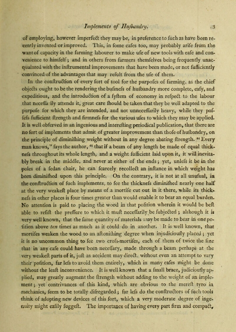 of employing, however imperfedl they may be, in preference to fuch as have been re- cently invented or improved. This, in fome cafes too, may probably arife from the want of capacity in the farming labourer to make ufe of new tools with eafe and con- venience to himfelf; and in others from farmers themfelves being frequently unac- quainted with the inftrumental improvements that have been made, or not fufficiently convinced of the advantages that may refult from the ufe of them. In the conftruftion of every fort of tool for the purpofes of farming, as the chief objects ought to be the rendering the bufmefs of hufbandry more complete, eafy, and expeditious, and the introduction of a fyftem of economy in refpeCt to the labour that necefl'a ily attends it, great care Ihould be taken that they be well adapted to the purpofe for which they are intended, and not unneceflarily heavy, while they pof- fefs fufficient flrength and firmnefs for the various ufes to which they may be applied. It is well obferved in an ingenious and interefting periodical publication, that there are no fort of implements that admit of greater improvement than thofe of hufbandry, on the principle of diminifhing weight without in any degree abating ftrength. “ Every man knows,’’ fays the author, that if a beam of jiny length be made of equal thick- nefs throughout its whole length, and a weight fufficient laid upon it, it will inevita- bly break in the middle, and never at either of the ends; yet, unlefs it be in the poles of a fedan chair, he can fcarcely recoiled; an inflance in which weight has been diminiffied upon this principle. On the contrary, it is not at all unufual, in the conftrudion of fuch implements, to fee the thicknefs diminiffied nearly one half at the very weakeft place by means of a mortife cut out in it there, while its thick- nefs in other places is four times greater than would enable it to bear an equal burden. No attention is paid to placing the wood in that pofition wherein it would be beft able to refill the preffure to which it mull necelTarily be fubjeCled ; although it is very w'ell known, that the fame quantity of materials may be made to bear in one po- rtion above tm times as much as it could do in another. It is well known, that mortifes weaken the wood to an alloniQiing degree when injudicioully placed ; yet it is no uncommon thing to fee two crofs-mortifes, each of them of twice the fize that in any cafe could have been neceflary, made through a beam perhaps at the very weakeft parts of it, juft as accident may dired, without even an attempt to vary their pofition, far lefs to avoid them entirely, which in many cafes might be done without the leaft inconvenience. It is w^ell known that a fmall brace, judicioufty ap- plied, may greatly augment the ftrength without adding to the w'eight of an imple- ment ; yet contrivances of this kind, which are obvious to the mereft tyro in mechanics, feem to be totally difregarded; far lefs do the conftrudors of fuch tools think of adopting new devices of this fort, W'hich a very moderate degree of inge- nuity might eafily fuggeft. The importance of having every part firm and compad^