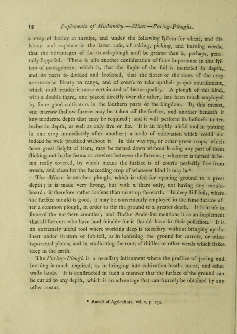 1£ Imphrtienis of Huf icmdry.^Mincr-^Pariug-Plovghs^ a crop of barley or turnips, and under the following fyftem for wheat, and the labour and expence in the latter cafe, of raking, picking, and burning weeds, that the advantages of the trench-plough mull be greater than is, perhaps, gene, rally fuppofed. There is alfo another confideration of fome importance in this fyf- tem of management, which is, that the ftaple of the foil is increafed in depth,., and its parts fo divided and loofened, that the fibres of the roots of the crop are more at liberty to range, and of courfe to take up their proper nourifhment,. which muft render it more certain and of better quality. A plough of this kind, with a double fhare, one placed diredly over the other, has been much employed by fome good cultivators In the fouthern parts of the kingdom. By this means,, one narrow fhallow furrow may be taken off the furface, and another beneath it any moderate depth that may be required ; and it will perform its bufmefs to ten inches in depth, as well as only five or fix. It is an highly ufeful tool in putting in one crop immediately after another ; a mode of cultivation which could not indeed be well pradifed without it. In this way rye, or other green crops, which have great height of ftem, may be turned down without leaving any part of thenv flicking out in the feams or crevices between the furrows ; whatever is turned in be-- ing really covered, by which means the furface is of courfe perfedlly free from weeds, and clean for the fucceeding crop of whatever kind it may be*. The Miner is another plough, which is ufed for opening ground to a great depth ; it is made very flrong, but with a fhare only, not having any mould- board ; it therefore rather loofens than turns up the earth. In deepfliff foils, where„ the furface mould is good, it may be conveniently employed in the fame furrow af- ter a common plough, in order to flir the ground to a greater depth. It is in ufe in fome of the northern counties ; and Do6lor Anderfon mentions it as an implement that all farmers who have land fuitable for it fhould have in their pofTeffion. It is an extremely ufeful tool where working deep is neceffary without bringing up the inert under ftratum or fub-foil, as in loofening the ground for carrots, or other, tap-rooted plants, and in eradicating the roots of thirties or other weeds which rtrike„ deep in the earth. The Paring-Plough is a neceffary inrtrument where the pra£lice of paring and burning is much required, as in bringing into cultivation heath, moor, and other warte lands. It is conrtrufted in fuch a manner that the furface of the ground can be cut off to any depth, which is an advantage that can fcarcely be obtained by any other means. • Annals of Agriculture, toI. x, p. 19a.