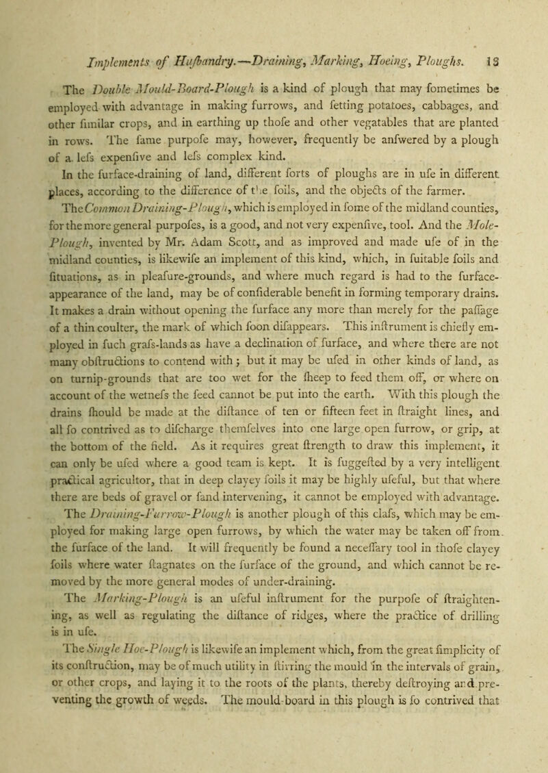 The Double 2Iould-Board-Plough is a kind of plough that may fometimes be employed with advantage in making furrows, and fetting potatoes, cabbages, and other funilar crops, and in earthing up thofe and other vegatables that are planted in rows. The fame purpofe may, however, frequently be anfwered by a plough of a. lefs expenfive and Icfs complex kind. In the furface-draining of land, different forts of ploughs are in ufe in different places, according to the difference of t';e foils, and the objefts of the farmer. The Common Draining-Pbugn, which is employed in fome of the midland counties, for the more general purpofes, is a good, and not very expenfive, tool. And the Mole- Plough, invented by Mr. Adam Scott, and as improved and made ufe of in the midland counties, is likewife an implement of this kind, which, in fuitable foils and fituations, as in pleafure-grounds, and where much regard is had to the furface- appearance of the land, may be of conliderable benefit in forming temporary drains. It makes a drain without opening the furface any more than merely for the paffage of a thin coulter, the mark of which foon difappears. This infirument is chiefly em- ployed in fuch grafs-lands as have a declination of furface, and where there are not many obftrutlions to contend with ; but it may be ufed in other kinds of land, as on turnip-grounds that are too wet for the flieep to feed them off, or where on account of the wetnefs the feed cannot be put into the earth. With this plough the drains Ihould be made at the diftance of ten or fifteen feet in ftraight lines, and all fo contrived as to difeharge themfelves into one large open furrow, or grip, at the bottom of the field. As it requires great ftrength to draw this implement, it can only be ufed where a good team is kept. It is fuggeffed by a very intelligent practical agricultor, that in deep clayey foils it may be highly ufeful, but that where there are beds of gravel or fand intervening, it cannot be employed with advantage. The Draining-Furrozv-Plough is another plough of this clafs, which may be em- ployed for making large open furrows, by which the water may be taken off from, the furface of the land. It will frequently be found a neceffary tool in thofe clayey foils where water ffagnates on the furface of the ground, and which cannot be re- moved by the more general modes of under-draining. The Marking-Plough is an ufeful inflrument for the purpofe of ftraighten- Ing, as well as regulating the diftance of ridges, where the practice of drilling is in ufe. The Single Iloc-P/ough is likewife an implement which, from the great fimplicity of its conftrucUon, may be of much utility in ftivring the mould 'in the intervals of grain,, or other crops, and laying it to the roots ol the plants, thereby deftroying ard.pre- venting the growth of weeds. The mould-board in this plough is fo contrived that