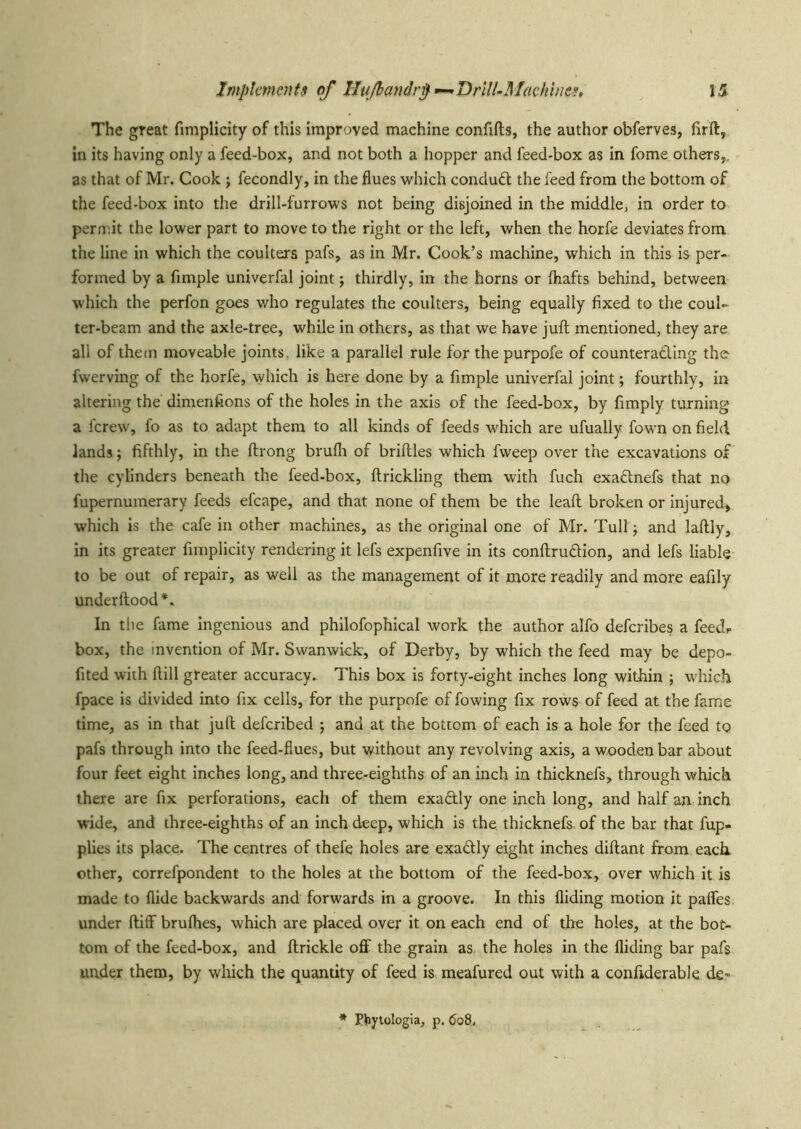 The great fimplicity of this improved machine confifts, the author obferves, firft, in its having only a feed-box, and not both a hopper and feed-box as in fame others,, as that of Mr. Cook ; fecondly, in the flues which conduft the feed from the bottom of the feed-box into the drill-furrows not being disjoined in the middle, in order to permit the lower part to move to the right or the left, when the horfe deviates from the line in which the coulters pafs, as in Mr. Cook’s machine, which in this is per- formed by a Ample univerfal joint j thirdly, in the horns or fliafts behind, between which the perfon goes who regulates the coulters, being equally fixed to the coul- ter-beam and the axle-tree, while in others, as that we have juft mentioned, they are all of them moveable joints, like a parallel rule for the purpofe of counterading the fwerving of the horfe, which is here done by a Ample univerfal joint; fourthly, in altering the dimenfions of the holes in the axis of the feed-box, by Amply turning a ferew, fo as to adapt them to all kinds of feeds which are ufually fown on field lands j fifthly, in the ftrong brufli of briftles which fweep over the excavations of the cylinders beneath the feed-box, ftrickling them with fuch exadnefs that no fupernumerary feeds efcape, and that none of them be the leaft broken or injured, which is the cafe in other machines, as the original one of Mr. Tull; and laftly, in its greater fimplicity rendering it lefs expenfive in its conftrudion, and lefs liable to be out of repair, as well as the management of it more readily and more eafily under flood*. In the fame Ingenious and phllofophical work the author alfo deferibes a feedf box, the invention of Mr. Swanwick, of Derby, by which the feed may be depo- fited with ftill greater accuracy. This box is forty-eight inches long within ; which fpace is divided into fix cells, for the purpofe of lowing fix rows of feed at the fame time, as in that juft deferibed ; and at the bottom of each is a hole for the feed to pafs through into the feed-flues, but without any revolving axis, a wooden bar about four feet eight inches long, and three-eighths of an inch in thicknefs, through which there are fix perforations, each of them exadlly one inch long, and half an inch wide, and three-eighths of an inch deep, which is the thicknefs of the bar that fup- plies its place. The centres of thefe holes are exadly eight inches diftant from each other, correfpondent to the holes at the bottom of the feed-box, over which it is made to Aide backwards and forwards in a groove. In this Aiding motion it pafles under ftiff brufhes, which are placed over it on each end of the holes, at the bot- tom of the feed-box, and (trickle off the grain as the holes in the Aiding bar pafs under them, by which the quantity of feed is meafured out with a confiderable de*