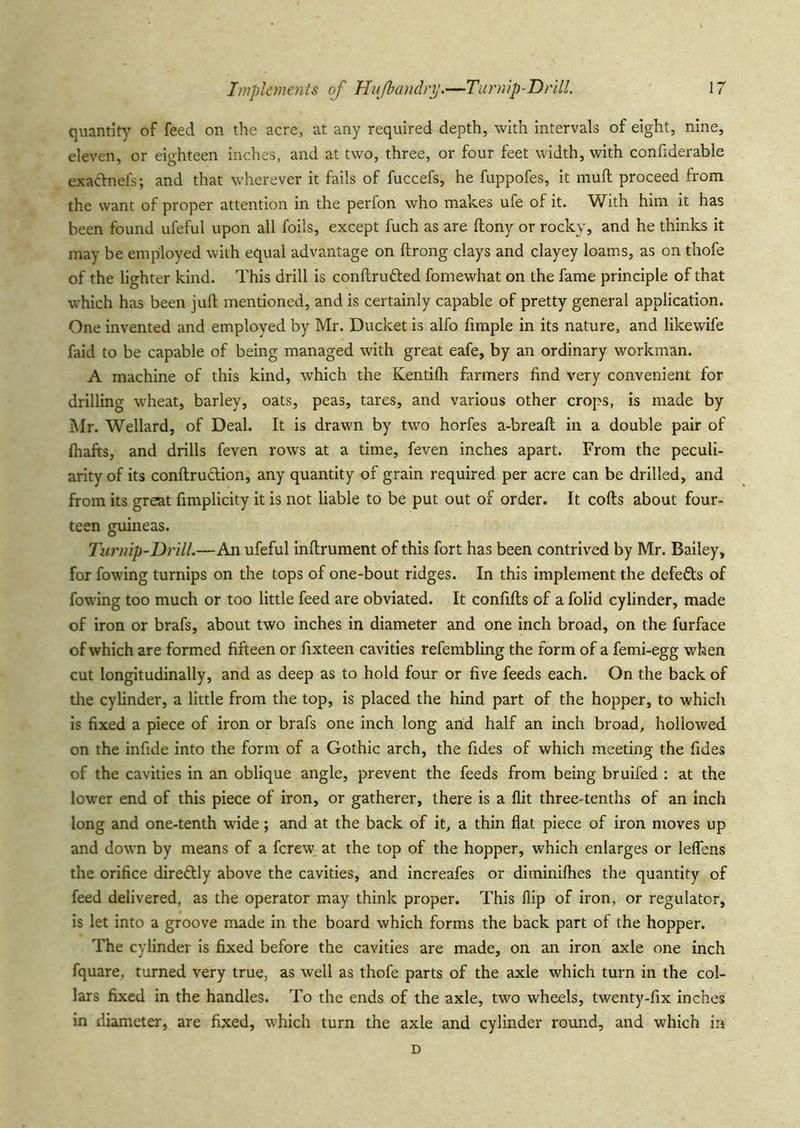 quantity of feed on the acre, at any required depth, with Intervals of eight, nine, eleven, or eighteen inches, and at two, three, or four feet width, with confiderable exadnefs; and that wherever it fails of fuccefs, he fuppofes, it muft proceed from the want of proper attention in the perfon who makes ufe of it. With him it has been found ufeful upon all foils, except fuch as are ftony or rocky, and he thinks it may be employed with equal advantage on ftrong clays and clayey loams, as on thofe of the lighter kind. This drill is conflrufted fomewhat on the fame principle of that which has been juft mentioned, and is certainly capable of pretty general application. One invented and employed by Mr. Ducket is alfo ftmple in its nature, and likewife faid to be capable of being managed with great eafe, by an ordinary workman. A machine of this kind, which the Kentifli farmers find very convenient for drilling wheat, barley, oats, peas, tares, and various other crops, is made by Mr. Wellard, of Deal. It is drawn by two horfes a-breaft in a double pair of lhafts, and drills feven rows at a time, feven inches apart. From the peculi- arity of its conftru£lion, any quantity of grain required per acre can be drilled, and from its great fimplicity it is not liable to be put out of order. It cofts about four- teen guineas. Turnip-Drill.—An ufeful inftrument of this fort has been contrived by Mr. Bailey, for fowing turnips on the tops of one-bout ridges. In this implement the defeds of fowing too much or too little feed are obviated. It confifts of a folid cylinder, made of iron or brafs, about two inches in diameter and one inch broad, on the furface of which are formed fifteen or fixteen cavities refembling the form of a femi-egg when cut longitudinally, and as deep as to hold four or five feeds each. On the back of the cylinder, a little from the top, is placed the hind part of the hopper, to which is fixed a piece of iron or brafs one inch long and half an inch broad, hollowed on the infide into the form of a Gothic arch, the fides of which meeting the Tides of the cavities in an oblique angle, prevent the feeds from being bruifed : at the lower end of this piece of iron, or gatherer, there is a flit three- tenths of an inch long and one-tenth wide; and at the back of it, a thin fiat piece of iron moves up and down by means of a fcrew at the top of the hopper, which enlarges or leflens the orifice direftly above the cavities, and increafes or diminifties the quantity of feed delivered, as the operator may think proper. This flip of iron, or regulator, is let into a groove made in the board which forms the back part of the hopper. The cylinder is fixed before the cavities are made, on an iron axle one inch fquare, turned very true, as well as thofe parts of the axle which turn in the col- lars fixed in the handles. To the ends of the axle, tw^o wheels, twenty-fix inches in diameter, are fixed, which turn the axle and cylinder round, and which in D