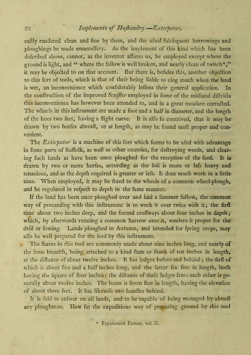 2‘2 Implements of Hufbandrx).—Extirpator, eafily rendered clean and fine by them, and the ufual fubfequent harrowings and ploughings be made unneceflary. As the implement of this kind which has been deferibed above, cannot, as the inventor aflures us, be employed except where the ground is light, and “ where the fallow is well broken, and nearly clean of twitch*,” it may be objeded to on that account. But there is, befides this, another objeftion to -this fort of tools, which is that of their being liable to clog much when the land is wet, an inconvenience which confiderably leflens their general application. In the conflruftion of the improved Scuffler employed in fome of the midland difiridls this inconvenience has however been attended to, and in a great meafure corredted. The wheels in this inftrument are made a foot and a half in diameter, and the length of the hoes two feet, having a flight curve. It is alfo fo contrived, that it may be draw'n by two horfes abreaft, or at length, as may be found mofl; proper and con- venient. The Extirpator is a machine of this fort which feems to be ufed with advantage in fome parts of SuflFolk, as well as other counties, for deftroying weeds, and clear- ing fuch lands as have been once ploughed for the reception of the feed. It is drawn by two or more horfes, according as the foil is more or lefs heavy and tenacious, and as the depth required is greater or lefs. It does much work in a little time. When employed, it may be fixed to the wheels of a common wheel-plough, and be regulated in refpedf to depth in the fame manner. If the land has been once ploughed over and laid a fummer fallow, the common way of proceeding with this inftrument is to work it over twice with it; the firft time about two inches deep, and the fecond croflTways about four inches in depth ; which, by afterwards running a common harrow over it, renders it proper for the drill or fowing. Lands ploughed in Autumn, and intended for fpring crops, may alfo be well prepared for the feed by this inftrument. The fhares in this tool are commonly made about nine inches long, and nearly of the fame breadth, being attached to a kind ftem or (hank of ten inches in length, at the diftance of about twelve inches. It has ledges before and behind ; the firft of which is about five and a half inches long, and the latter fix feet in length, both having the fquare of four inches: the diftance of thefe ledges from each other is ge- nerally about twelve inches. The beam is feven feet in length, having the elevation of about three feet. It has likewife two handles behind. It is faid to anfwer on all lands, and to be capable of being managed by almoft any ploughman. How far the expeditious way of pr^aring ground by this tool