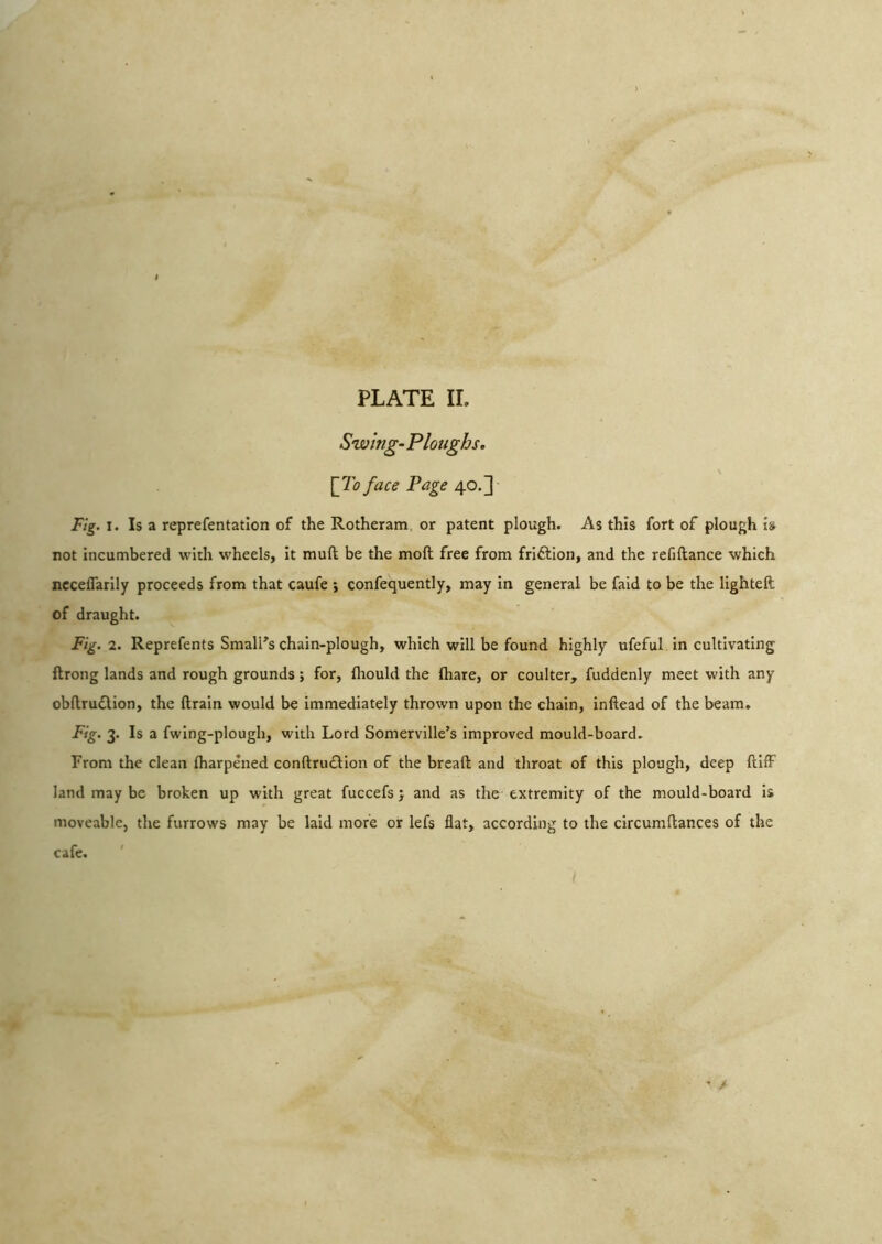 Swing- Ploughs, [To face Page 40.]' Fig. I. Is a reprefentatlon of the Rotheram. or patent plough. As this fort of plough is not incumbered with wheels, it muft be the moll free from friftion, and the refiftance which ncceflarily proceeds from that caufe ; confequently, may in general be faid to be the lighted of draught. Fig. 2. Reprefents SmalPs chain-plough, which will be found highly ufeful in cultivating ftrong lands and rough grounds; for, Ihould the (hare, or coulter, fuddenly meet with any obflruflion, the drain would be Immediately thrown upon the chain, indead of the beam. Fig. 3. Is a fwing-plough, with Lord Somerville’s improved mould-board. From the clean diarpened condru£lion of the bread and throat of this plough, deep dllF land may be broken up with great fuccefs j and as the extremity of the mould-board is moveable, the furrows may be laid more or lefs flat, according to the circumdances of the cafe.