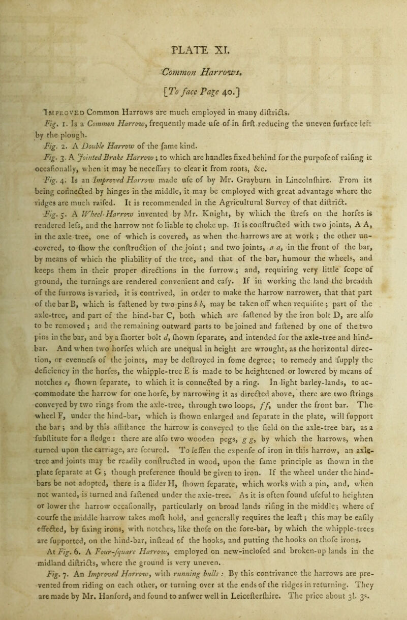 Coynmon Harrows, [To face Page 40.] Improved Common Harrows are much employed in many dlftricls. Fig. I. Is a Common Harrow, frequently made ufe of in firfl reducing the uneven furface left by the plough. Fig. 2. A Double Harrow of the fame kind. Fig. 3. A Jointed Brake Harro%v; to which are handles fixed behind for the purpofeof raifing it occafionally, when it may be neceflary to clear it from roots, &c. Fig. 4. Is an Improved Harrow made ufe of by Mr. Grayburn in Lincolnfhire. From its being connecled by hinges in the middle, it may be employed with great advantage where the ridges are much raifed. It is recommended in the Agricultural Survey of that diftridf. Fig. 5. A Wheel-Harronu invented by Mr. Knight, by wliich the llrefs on the horfes is rendered lefs, and the harrow not fo liable to choke up. It is conftrufted with two joints, A A, in the axle tree, one of which is covered, as when the harrows are at work ; the other un- covered, to ftiow the conftrufUon of the joint; and two joints, a a, in the front of the bar, by means of which the pliability of the tree, and that of the bar, humour the wheels, and keeps them in their proper diredlions in the furroW;; and, requiring very little fcope of ground, the turnings are rendered convenient and eafy. If in working the land the breadth of the furrows is varied, it is contrived, in order to make the harrow narrower, that that part of the bar B, which is faltened by two pins ^ i’, maybe taken off when requifite ; part of the axle-tree, and part of the hind-bar C, both which are faftened by the iron bolt D, are alfo to be removed ; and the remaining outward parts to be joined and faftened by one of the two pins in the bar, and by a fliorter bolt d, (hown feparate, and intended for the axle-tree and hind- bar. And when two horfes which are unequal in height are wrought, as the horizontal direc- tion, or evennefs of the joints, may be deftroyed in fome degree; to remedy and fupply the deficiency in the horfes, the whipple-tree E is made to be heightened or lowered by means of notches e, fliown feparate, to which it is conne£led by a ring. In light barley-lands, to ac- commodate the harrow for one horfe, by narrowing it as dire£ted above, there are two firings conveyed by two rings from the axle-tree, through two loops, /f, under the front bar. The wheel F, under the hind-bar, w’hich is Ihown enlarged and feparate in the plate, will fupport the bar; and by this aftiftance the harrow is conveyed to the field on the axle-tree bar, as a fubftitute for a fledge: there are alfo two wooden pegs, g g, by which the harrows, when turned upon the carriage, are fecured. To lelTen the expenfe of iron in this harrow, an axle- tree and joints may be readily conftrucled in wood, upon the fame principle as fliowni in the plate feparate at G ; though preference Ihould be given to iron. If the wheel under the hind- bars be not adopted, there is a Aider H, fhowm feparate, which works with a pin, and, when not wanted, is turned and faftened under the axle-tree. As it is often found ufeful to heighten or lower the harrow occafionally, particularly on broad lands rifing in the middle; where of courfe the middle harrow takes mod hold, and generally requires the leaft ; this may be eafily effefted, by fixing irons, with notches, like thofe on the fore-bar, by which the whipple-trees are fupported, on the hind-bar, inftead of the hooks, and putting the hooks on thofe irons. At Fig. 6. A Four-fqtiare Harrow, employed on new-inclofed and broken-up lands in the midland diftrifls, where the ground is very uneven. Fig. 7. An Improved Harrow, with running bulls ; By this contrivance the harrows are pre- vented from riding on each other, or turning over at the ends of the ridges in returning. They are made by Mr. Hanford, and found to anfwer w'ell in Leicefterfliire. The price about 3I. 3s.
