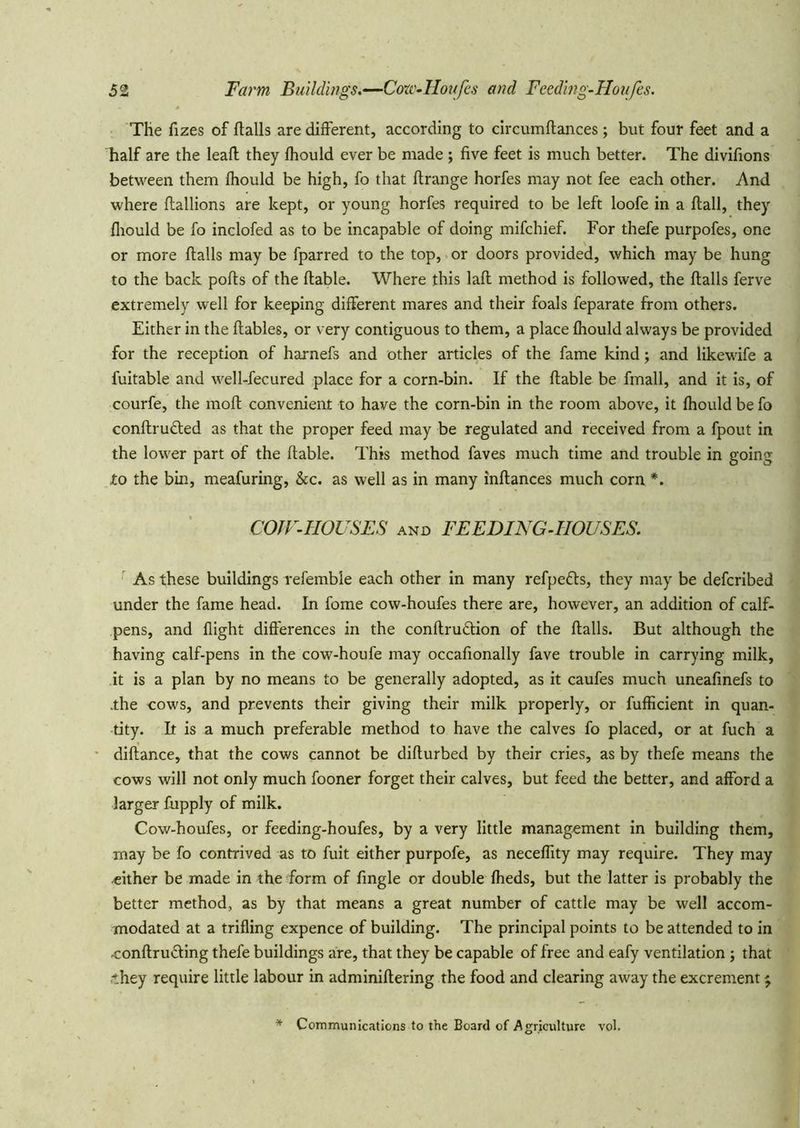 The fizes of flails are different, according to circumflances; but four feet and a half are the leafl they fhould ever be made ; five feet is much better. The divifions between them fhould be high, fo that ftrange horfes may not fee each other. And where flallions are kept, or young horfes required to be left loofe in a flail, they fliould be fo inclofed as to be incapable of doing mifchief. For thefe purpofes, one or more flails may be fparred to the top, or doors provided, which may be hung to the back pofls of the liable. Where this lafl method is followed, the flails ferve extremely well for keeping different mares and their foals feparate from others. Either in the llables, or very contiguous to them, a place fhould always be provided for the reception of harnefs and other articles of the fame kind; and likewife a fuitable and well-fecured place for a corn-bin. If the liable be fmall, and it is, of courfe, the mofl convenient to have the corn-bin In the room above, it fhould be fo conflrudled as that the proper feed may be regulated and received from a fpout in the lower part of the liable. This method faves much time and trouble in going to the bin, meafuring, &c. as well as in many inflances much corn *. COJF-HOUSES AND FEEDING-HOUSES. ' As these buildings refemble each other in many refpedls, they may be defcribed under the fame head. In fome cow-houfes there are, however, an addition of calf- pens, and flight differences in the conflrudlion of the flails. But although the having calf-pens in the cow-houfe may occafionally fave trouble in carrying milk, it is a plan by no means to be generally adopted, as it caufes much uneafinefs to .the cows, and prevents their giving their milk properly, or fufficient in quan- tity. It is a much preferable method to have the calves fo placed, or at fuch a diflance, that the cows cannot be diflurbed by their cries, as by thefe means the cows will not only much fooner forget their calves, but feed the better, and afford a larger fupply of milk. Cow-houfes, or feeding-houfes, by a very little management in building them, may be fo contrived as to fuit either purpofe, as neceffity may require. They may ■cither be made in the form of fingle or double fheds, but the latter is probably the better method, as by that means a great number of cattle may be well accom- modated at a trifling expence of building. The principal points to be attended to in conflruding thefe buildings are, that they be capable of free and eafy ventilation ; that •they require little labour in adminiflering the food and clearing away the excrement ^