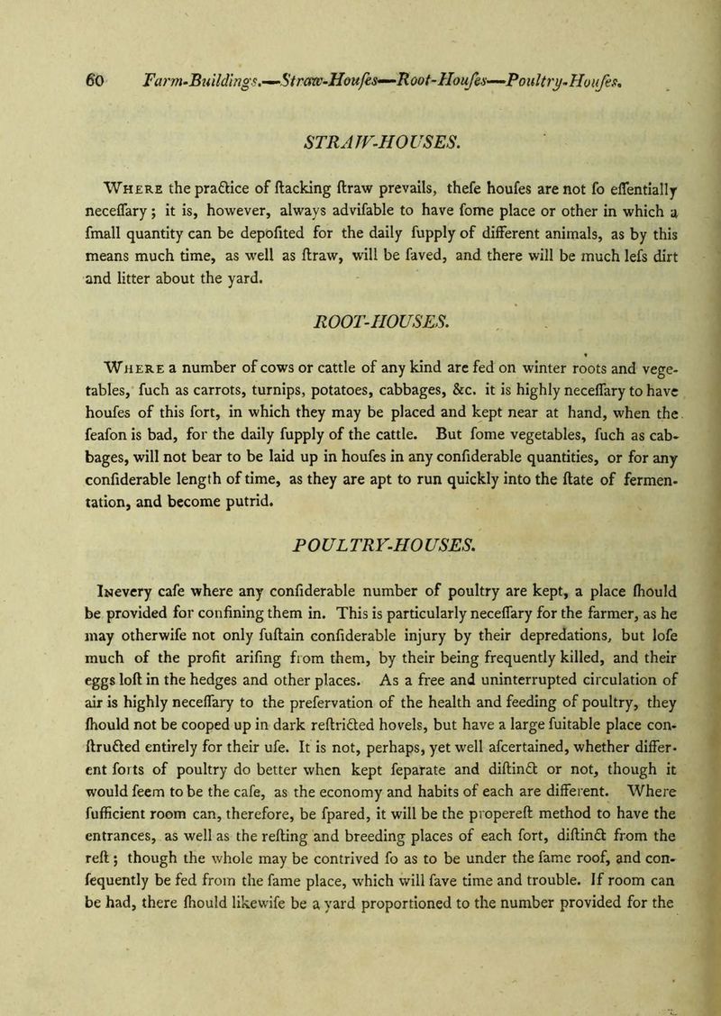 STRATF-HOUSES. Where the pra£llce of flacking flraw prevails, thefe houfes are not fo eflentially neceflary; it is, however, always advifable to have fome place or other in which a fmall quantity can be depofited for the daily fupply of different animals, as by this means much time, as well as flraw, will be faved, and there will be much lefs dirt and litter about the yard. ROOT-HOUSES. Where a number of cows or cattle of any kind are fed on winter roots and vege- tables,' fuch as carrots, turnips, potatoes, cabbages, &c. it is highly neceflary to have houfes of this fort, in which they may be placed and kept near at hand, when the feafon is bad, for the daily fupply of the cattle. But fome vegetables, fuch as cab- bages, will not bear to be laid up in houfes in any confxderable quantities, or for any confiderable length of time, as they are apt to run quickly into the flate of fermen- tation, and become putrid. POULTRV-HOUSES. Iraevery cafe where any confiderable number of poultry are kept, a place fhould be provided for confining them in. This is particularly neceffary for the farmer, as he may otherwife not only fuflain confiderable injury by their depredations, but lofe much of the profit arifing from them, by their being frequently killed, and their eggs loft in the hedges and other places. As a free and uninterrupted circulation of air is highly neceffary to the prefervation of the health and feeding of poultry, they fhould not be cooped up in dark reftrided hovels, but have a large fuitable place con- flruded entirely for their ufe. It is not, perhaps, yet well afcertained, whether differ- ent forts of poultry do better when kept feparate and diftind or not, though it would feem to be the cafe, as the economy and habits of each are different. Where fufficient room can, therefore, be fpared, it will be the propereft method to have the entrances, as well as the refting and breeding places of each fort, diflind from the reft ; though the whole may be contrived fo as to be under the fame roof, and con- fequently be fed from the fame place, which will fave time and trouble. If room can be had, there fhould likewife be a yard proportioned to the number provided for the