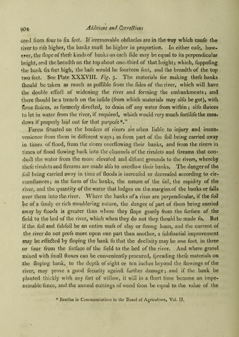 t^04? ceed trom four to fix feet. If irremovable obftacles are in the way which caufe the fiver to rife higher, the banks muft be higher in proportion. In either cafe, how- ever, the flope of thefe kinds of banks on each fide may be equal to its perpendicular height, and the breadth on the top about one-third of that height; which, fuppofing the bank, fix feet high, the bafe would be fourteen feet, and the breadth of the top two feet. See Plate XXXVIII. Fig. 5. The materials for making thefe banks Ihould be taken as much as poffible from the fides of the river, which will have the double effedl of widening the river and forming the embankments; and there fhould be a trench on the infide (from which materials may alfo be got), with Ibme Unices, as formerly diredled, to drain off any water from within ; alfo fluices to let in water from the river, if required, which would very much fertilifethe mea- dows if properly laid out for that purpofe*.” , Farms fituated on the borders of rivers are often liable to injury and incon- venience from them in different ways; as from part of the foil being carried away in times of flood, from the rivers overflowing their banks, and from the rivers in times of flood flowing back into the channels of the rivulets and ftreams that con- duct the water from the more elevated and diftant grounds to the rivers, whereby thefe rivulets and ftreams are made alfo to overflow their banks. The danger of the foil being carried away in time of floods is increafed or decreafed according to cir- cumftances; as the form of the banks, the nature of the foil, the rapidity of the river, and the quantity of the water that lodges on the margins of the banks or falls over them into the river. Where the banks of a river are perpendicular, if the foil be of a fandy or rich mouldering nature, the danger of part of then) being carried away by floods is greater than where they flope gently from the furface of the field to the bed of the river, which when they do not they fhould be made fo. But if the foil and fubfoil be an entire mafs of clay or ftrong loam, and the current of the river do not prefs more upon one part than another, a fubftantial improvement may be effedled by Hoping the bank fo that the declivity may be one foot in three or four from the furface of the field to the bed of the river. And where gravel mixed with fmall ftones can be conveniently procured, fpreading thefe materials on the Hoping bank, to the depth of eight or ten inches beyond the flowings of the river, may prove a good fecurity againft further damage; and if the bank be planted thickly with any fort of willow, it will in a fhort time become an impe- netrable fence, and the annual cuttings of wood foon be equal to the value of the