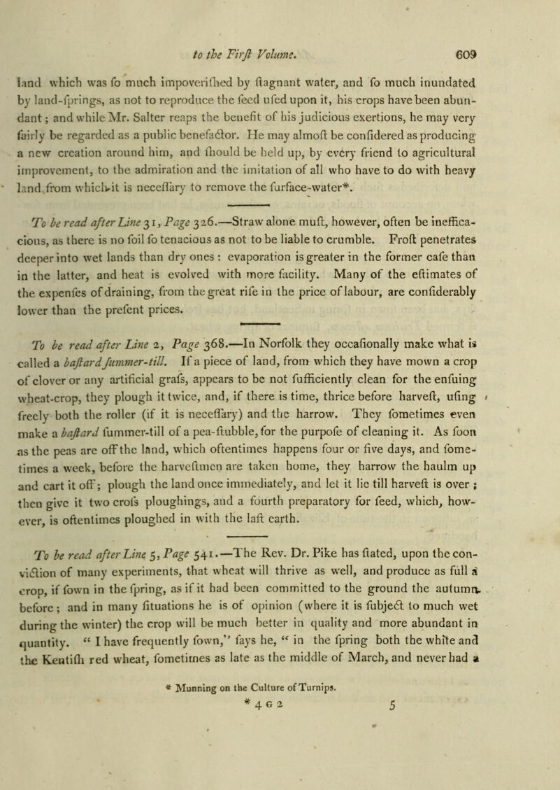 land which was To much impoveriflied by dagnant water, and fo much inundated by land-fprings, as not to reproduce the feed ufed upon it, his crops have been abun- dant ; and while Mr. Salter reaps the benefit of his judicious exertions, he may very fairly be regarded as a public benefad^or. He may almoft be confidered as producing a new creation around him, and diould be held up, by every friend to agricultural improvement, to the admiration and the imitation of all who have to do with heavy land from whiclvit is neceflary to remove the furface-water*. To be read after Line Page 326.—Straw alone muft, however, often be ineffica- cious, as there is no foil fo tenacious as not to be liable to crumble. Froft penetrates deeper into wet lands than dry ones : evaporation is greater in the former cafe than in the latter, and heat is evolved with more facility. Many of the eftimates of the expenfes of draining, from the great rife in the price of labour, are confiderably lower than the prefent prices. To be read after Line 2, Page 368.—In Norfolk they occafionally make what is called a baftardfimmer-till. If a piece of land, from which they have mown a crop of clover or any artificial grafs, appears to be not fufficiently clean for the enfuing wheat-crop, they plough it twice, and, if there is time, thrice before harveft, ufing freely both the roller (if it is necefiary) and the harrow. They fometimes even make a baftard fummer-till of a pea-ftubble, for the purpofe of cleaning it. As foon as the peas are off the land, which oftentimes happens four or five days, and fome- times a week, before the harveftmen are taken home, they harrow the haulm up and cart it off; plough the land once immediately, and let it lie till harveft is over ; then give it two crofs ploughings, and a fourth preparatory for feed, which, how- ever, is oftentimes ploughed in with the laft earth. To be read after Line 5, Page 541.—The Rev. Dr. Pike has ftated, upon thecon- vidlion of many experiments, that wheat will thrive as well, and produce as full a crop, if fown in thefpring, as if it had been committed to the ground the autumn, before ; and in many fituations he is of opinion (where it is fubjedl to much wet during the winter) the crop will be much better in quality and more abundant in quantity. “ I have frequently fown,” fays he, in the fpring both the white and the Kentifli red wheat, fometimes as late as the middle of March, and never had a ♦ Munning on the Culture of Turnips. *402 5