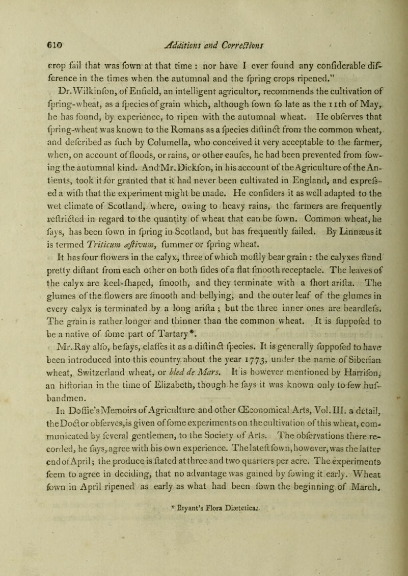 crop fail that was Town at that time : nor have I ever found any confiderable dif^ ference in the times when the autumnal and the fpring crops ripened.” Dr.Wilk.infon, of Enfield, an intelligent agricultor, recommends the cultivation of fpring-wheat, as a fpeciesof grain which, although fown fo late as the iith of May, he has found, by experience, to ripen with the autumnal wheat. He obferves that Ipring-wheat was known to the Romans asafpecies diftindt from the common wheat, and defcribed as fuch by Columella, who conceived it very acceptable to the farmer, when, on account of floods, or rains, or other eaufes, he had been prevented from fow- ing the autumnal kind. AndMr.Dickfon, in his account of the Agriculture of the An- tients, took it for granted that it had never been cultivated in England, and exprefs- ed a wifh that the experiment mjight be made. He confiders it as well adapted to the wet climate of Scotland, where, owing to heavy rains, the farmers are frequently reflridted in regard to the quantity of wheat that can be fown. Common wheat, he fays, has been fown in fpring in Scotland, but has frequently failed. By Linnaeus it is termed Triticum afiivum, fummer or fpring wheat. It has four flowers in the calyx-, three of which moflly bear grain r the calyxes ftand pretty diftant from each other on both tides of a flat fmooth receptacle. The leaves of the calyx are keel-flvapcd, fmooth, and they terminate with a fhort arifla. The glumes of the flowers are fmooth and bellying, and the outer leaf of the glumes in every calyx is terminated by a long arifla ; but the three inner ones are bcardlefs, The grain is rather longer and thinner than the common wheat. It is fuppofed to be a native of fome part of Tartary*. Mr. Ray alfo, hefays, clafles it as a diflin6l fpecies. It is generally fuppofed to have been introduced into this country about the year 1773, under the name of Siberian wheat, Switzerland wheat, or bled de Mars. It is however mentioned by Harrifon, an hiflorian in the time of Elizabeth, though he fays it was known only to few huf- bandmen. In Dofiie’s Memoirs of Agriculture and other GEcor.omical Arts, Vol.III. a detail, theDodlor obferves, is given offomeexperimentson thecultivatioii of this wheat, com- municated by feveral gentlemen, to the Society of Arts. The obfervations there re- corded, he fays, agree with his own experience. Thelateftfown,however, was the latter end of April; the produce is flated at three and two quarters per acre. The experiments feem to agree in deciding, that no advantage was gained by fowing it early. Wheat fown in April ripened as early as what had been fown the beginning of March, * Bryant’s Flora Disetetica.’