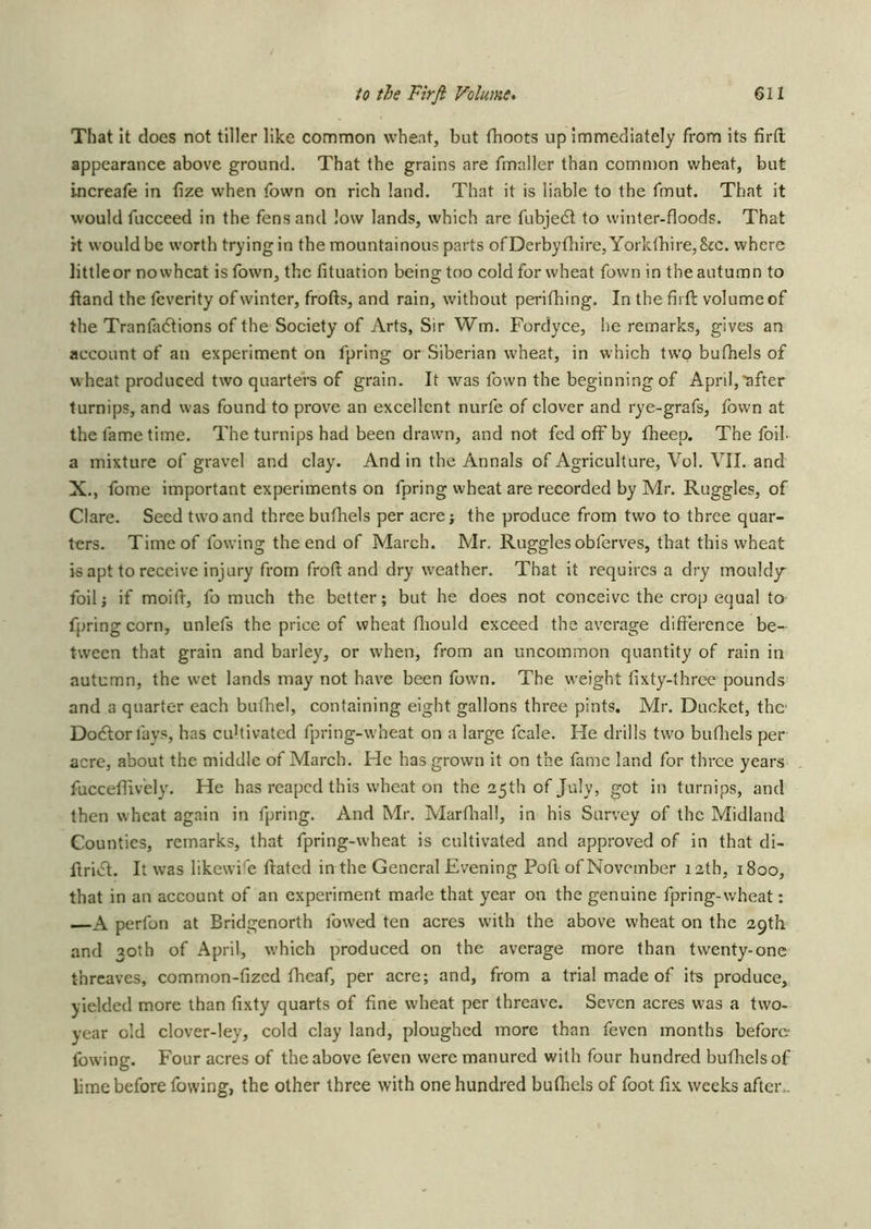 That It does not tiller like common wheat, but fhoots up Immediately from its firfl; appearance above ground. That the grains are fmaller than common wheat, but increafe in fize when fown on rich land. That it is liable to the fmut. That it would fucceed in the fens and low lands, which are fubje<5l to winter-floods. That it would be worth trying in the mountainous parts ofDerbyfliire,Yorklbire,8jc. where littleor nowhcat is fown, the fituation being too cold for wheat fown in the autumn to ftand the fcverity of winter, frofts, and rain, without perifhing. In the fii ft volume of the Tranfadtions of the Society of Arts, Sir Wm. Fordyce, he remarks, gives an account of an experiment on fpring or Siberian wheat, in which two bufhels of wheat produced two quarters of grain. It was fown the beginningof April,'after turnips, and was found to prove an excellent nurfe of clover and rye-grafs, fown at the fame time. The turnips had been drawn, and not fed off by fheep. The foil a mixture of gravel and clay. And in the Annals of Agriculture, Vol. VII. and X., fome important experiments on fpring wheat are recorded by Mr. Ruggles, of Clare. Seed two and three bufhels per acre; the produce from two to three quar- ters. Time of fowing the end of March. Mr. Ruggles obferves, that this wheat is apt to receive injury from froft and dry weather. That it requires a dry mouldy^ foil; if moift, fo much the better; but he does not conceive the crop equal to fpringcorn, unlefs the price of wheat fliould exceed the average difference be- tween that grain and barley, or when, from an uncommon quantity of rain in autumn, the wet lands may not have been fown. The weight fixty-three pounds and a quarter each buthel, containing eight gallons three pints. Mr. Ducket, the- Dodlorfays, has cuUivated fpring-wheat on a large fcale. He drills two buffiels per acre, about the middle of March. Fle has grown it on the fame land for three years fucceflively. He has reaped this wheat on the 25th of July, got in turnips, and then wheat again in fpring. And Mr. Marffiall, in his Survey of the Midland Counties, remarks, that fpring-wheat is cultivated and approved of in that di- ftrivfl. It was likewife ftated in the General Evening Port, of November 12th, 1800, that in an account of an experiment made that year on the genuine fpring-wheat: —A perfon at Bridgenorth fowed ten acres with the above wheat on the 29th and 30th of April, which produced on the average more than twenty-one threaves, common-fized fheaf, per acre; and, from a trial made of its produce, yielded more than fixty quarts of fine wheat per threave. Seven acres was a two- year old clover-ley, cold clay land, ploughed more than feven months before fowing. Four acres of the above feven were manured with four hundred buthelsof lime before fowing, the other three with one hundred buffiels of foot fix weeks after..