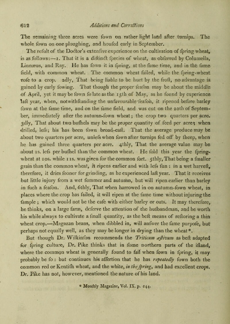 The rctnaining three acres were fown on rather light land after turnips. The whole fown on one ploughing, and houfed early in September. The refult of the Doctor’s extenfive experience on the cultivation of fpring wheat, is as follows:-—i. That it is a diftindl fpecies of wheat, as obferved by Columella, Linngeus, and Ray. He has fown it in fpring, at the fame time, and in thfe fame field, with common wheat. The common wheat failed, while the fpring-wheat Tofe to a crop, adly, That being liable to be hurt by the frofi, no advantage is gained by early lowing. That though the proper feafon may be about the middle of April, yet it may be fown folate as the 15th of May, as he found by experience laft year, when, notwithftanding the unfavourable'feafoh, it ripened before barley fown at the fame time, and on the fame field, and was cut on the 20th of Septem- ber, immediately after the autumn-fown wheat; the crop tw'o quarters per acre. 3dly, That about turn bufhels may be the proper quantity of feed per acre-; when drilled, lefs; his has been fowm broad-cail. That the average produce may be about two quarters per acre, unlefs when fowm after turnips fed off by (beep, when he has gained three quarters per acre. 4thly, That the average value may be about IS. lefs per bufhel than the common wheat. He fold this year the fpring- wheat at I os. while iis. was given for the common fort. 5thly, That being a fmaller grain than the common wheat, it ripens earlier and with lefs fun : in a wet harvell, therefore, it dries fooner for grinding, as he experienced laltyeai*. That it receives but little injury from a wet fummer and autunhn, but w’ill ripen earlier than barley in fuch a feafon. And, 6thly, That when harrowed in on autumn-fown wheat, in places where the crop has failed, it will ripen at the fame time without injuring the fample ; which would not be the cafe with either barley or oats. It may therefore, he thinks, on a large farm, deferve the attention of the hufibandman, and be worth his while always to cultivate a fmall quantity, as the belt means of reftoring a thin wheat crop.—Magazan beans, when dibbled in, will anfwer the fame purpote, but perhaps not equally well, as they may be longer in drying than the wheat*. But though Dr. Wilkinfon recommends the Triticum ajiivum as befi; adapted for fpring culture. Dr. Pike thinks that in fome northern parts of the ifland, where the commgn wheat is generally found to fail when fown in fpring, it may probably be fo : but continues his aflertion that he has repeatedly fown both the common red or Kentifh wheat, and the white, inthe/pring, and had excellent crops. Dr. Pike has not, however, mentioned the nature of his land.