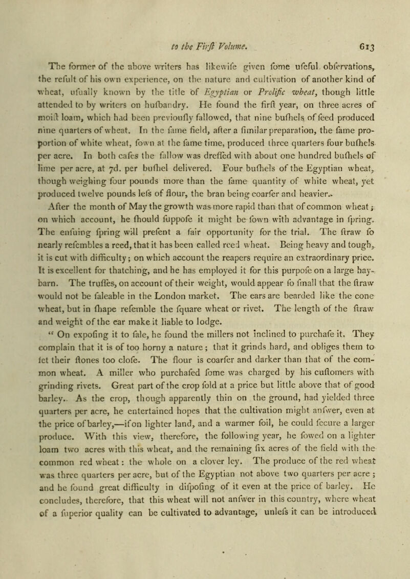 Tlie former of the above writers has likevvife given fome ufeful obfervations^ the refultof his own experience, on the nature and cultivation of another kind of wheat, ufually known by the title of Egyptian or Prolific wheat, though little attended to by writers on hulbandry. He found the firft year, on three acres of moid loam, which had been previoufly fallowed, that nine bufhels of feed produced nine quarters of wheat. In the fame field, after a fimilar preparation, the fame pro- portion of white wheat, fown at the fame time, produced ihree quarters four bufhels per acre. In both cafes the fallow was drefled with about one hundred bufhels of lime per acre, at pd. per bufliel delivered. Four bufhels of the Egyptian wheat, though weighing four pounds more than the fame quantity of white wheat, yet produced twelve pounds lefs of flour, the bran being coarfer and heavier- After the month of May the growth was more rapid than that of common wdieat j on which account, he fhould fuppofe it might be fown wdth advantage in fpring. The enfuing fpring will prefent a fair opportunity for the trial. The ftraw fo nearly refembles a reed, that it has been called reed wheat. Being heavy and tough,, it is cut with difidculty; on which account the reapers require an extraordinary price. It is excellent for thatching, and he has employed it for this purpofeon a large bay- barn. The trufl.es, on account of their weight, would appear fo fmall that the ftraw would not be faleable in the London market. The ears are bearded like the cone wheat, but in fhape refemble the fquare wheat or rivet. The length of the ftraw^ and w’eight of the ear make it liable to lodge. “ On expofing it to fale, he found the millers not inclined to purchafe it. They complain that it is of too horny a nature; that it grinds hard, and obliges them to let their ftones too clofe. The flour is coarfer and darker than that of the com- mon w'heat. A miller who purchafed fome was charged by his cuftomers with grinding rivets. Great part of the crop fold at a price but little above that of good barley.. As the crop, though apparently thin on the ground, had yielded three quarters per acre, he entertained hopes that the cultivation might anfwer, even at the price of barley,—if on lighter land, and a warmer foil, he could fccure a larger produce. With this view-, therefore, the following year, he fowed on a lighter loam two acres with this wheat, and the remaining fix acres of the field with the common red wheat: the whole on a clover Icy. The produce of the red wheat was three quarters per acre, but of the Egyptian not above two quarters per acre ; and he found great difficulty in difpofing of it even at the price of barley. He concludes, therefore, that this wheat will not anfwer in this country, where wheat of a fuperior quality can be cidtivated to advantage, unlefs it can be introduced