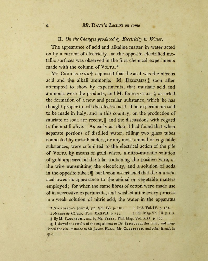 II. On the Changes produced by Electricity in Water. The appearance of acid and alkaline matter in water acted on by a current of electricity, at the opposite electrified me- tallic surfaces was observed in the first chemical experiments made with the column of Volta.* Mr. CRUicKSHANK-f supposed that the acid was the nitrous acid and the alkali ammonia. M. DesormesJ soon after attempted to show by experiments, that muriatic acid and ammonia were the products, and M. Brugnatelli§ asserted the formation of a new and peculiar substance, which he has thought proper to call the electric acid. The experiments said to be made in Italy, and in this country, on the production of muriate of soda are recent, || and the discussions with regard to them still alive. As early as 1800, I had found that when separate portions of distilled water, filling two glass tubes connected by moist bladders, or any moist animal or vegetable substances, were submitted to the electrical action of the pile of Volta by means of gold wires, a nitro-muriatic solution of gold appeared in the tube containing the positive wire, or the wire transmitting the electricity, and a solution of soda in the opposite tube; but I soon ascertained that the muriatic acid owed its appearance to the animal or vegetable matters employed ; for when the same fibres of cotton were made use of in successive experiments, and washed after every process in a weak solution of nitric acid, the water in the apparatus • Nicholson’s Journal, 4to. Vol. IV. p. 183. f Ibid. Vol. IV. p. 261. I Annales de Chitnie, Tom. XXXVII. p.233. § Phil. Mag. Vol. IX. p. 181. || By M. Pacchioni, and by Mr. Peele. Phil. Mag. Vol. XXI. p.279. «f] I shewed the results of the experiment to Dr. Beddoes at this time; and men- tioned the circumstance to Sir James Hall, Mr. Clayfield, and other friends in tfioi.