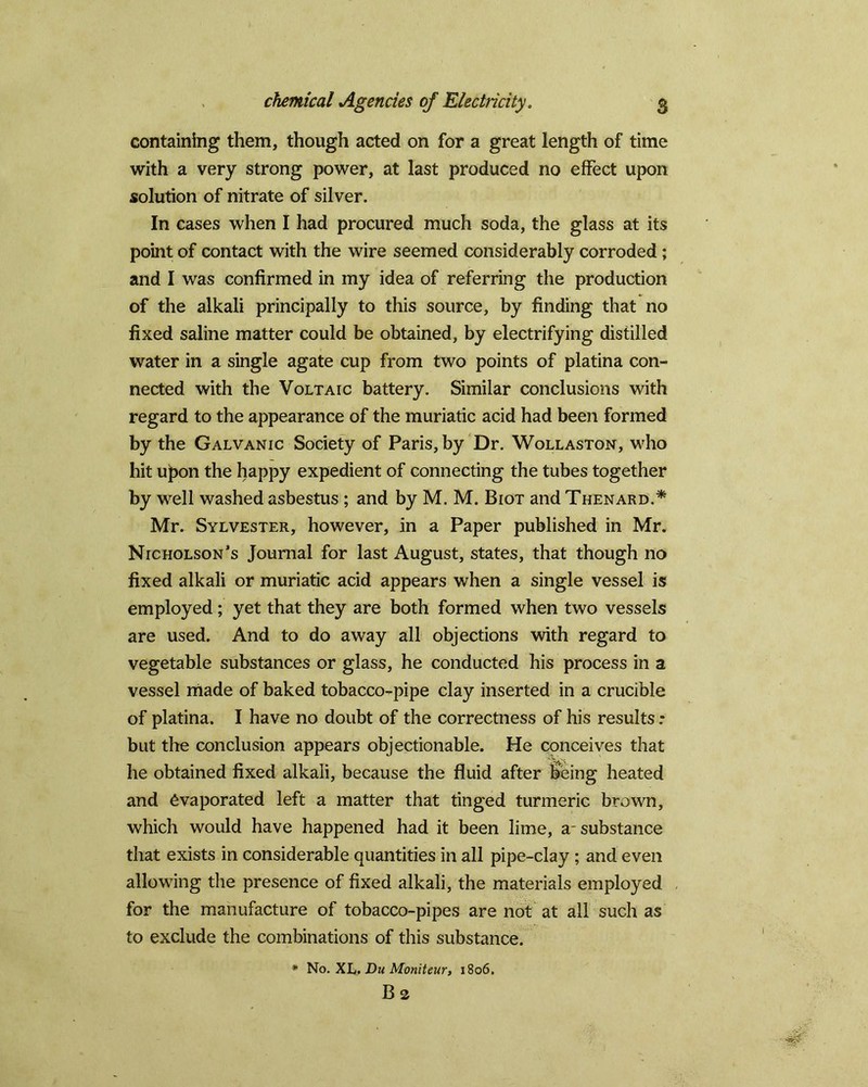 containing them, though acted on for a great length of time with a very strong power, at last produced no effect upon solution of nitrate of silver. In cases when I had procured much soda, the glass at its point of contact with the wire seemed considerably corroded; and I was confirmed in my idea of referring the production of the alkali principally to this source, by finding that no fixed saline matter could be obtained, by electrifying distilled water in a single agate cup from two points of platina con- nected with the Voltaic battery. Similar conclusions with regard to the appearance of the muriatic acid had been formed by the Galvanic Society of Paris, by Dr. Wollaston, who hit ujpon the happy expedient of connecting the tubes together by well washed asbestus ; and by M. M. Biot and Thenard.* Mr. Sylvester, however, in a Paper published in Mr. Nicholson’s Journal for last August, states, that though no fixed alkali or muriatic acid appears when a single vessel is employed; yet that they are both formed when two vessels are used. And to do away all objections with regard to vegetable substances or glass, he conducted his process in a vessel made of baked tobacco-pipe clay inserted in a crucible of platina. I have no doubt of the correctness of his results: but the conclusion appears objectionable. He cpnceives that he obtained fixed alkali, because the fluid after t>eing heated and evaporated left a matter that tinged turmeric brown, which would have happened had it been lime, a- substance that exists in considerable quantities in all pipe-clay ; and even allowing the presence of fixed alkali, the materials employed for the manufacture of tobacco-pipes are not at all such as to exclude the combinations of this substance. * No. XL.DuMoniteur, 1806. B 2