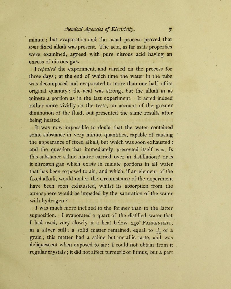 minute; but evaporation and the usual process proved that some fixed alkali was present. The acid, as far as its properties were examined, agreed with pure nitrous acid having an excess of nitrous gas. I repeated the experiment, and carried on the process for three days; at the end of which time the water in the tube was decomposed and evaporated to more than one half of its original quantity; the acid was strong, but the alkali in as minute a portion as in the last experiment. It acted indeed rather more vividly on the tests, on account of the greater diminution of the fluid, but presented the same results after being heated. It was now impossible to doubt that the water contained some substance in very minute quantities, capable of causing the appearance of fixed alkali, but which was soon exhausted ; and the question that immediately presented itself was. Is this substance saline matter carried over in distillation ? or is it nitrogen gas which exists in minute portions in all water that has been exposed to air, and which, if an element of the fixed alkali, would under the circumstance of the experiment have been soon exhausted, whilst its absorption from the atmosphere would be impeded by the saturation of the water with hydrogen ? I was much more inclined to the former than to the latter supposition. I evaporated a quart of the distilled water that I had used, very slowly at a heat below 14,0° Fahrenheit, in a silver still; a solid matter remained, equal to T7- of a grain ; this matter had a saline but metallic taste, and was deliquescent when exposed to air: I could not obtain from it regular crystals; it did not affect turmeric or litmus, but a part