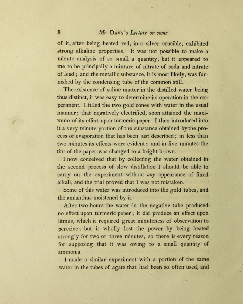 of it, after being heated red, in a silver crucible, exhibited strong alkaline properties. It was not possible to make a minute analysis of so small a quantity, but it appeared to me to be principally a mixture of nitrate of soda and nitrate of lead ; and the metallic substance, it is most likely, was fur- nished by the condensing tube of the common still. The existence of saline matter in the distilled water being thus distinct, it was easy to determine its operation in the ex- periment. I filled the two gold cones with water in the usual manner; that negatively electrified, soon attained the maxi- mum of its effect upon turmeric paper. I then introduced into it a very minute portion of the substance obtained by the pro- cess of evaporation that has been just described ; in less than two minutes its effects were evident; and in five minutes the tint of the paper was changed to a bright brown. I now conceived that by collecting the water obtained in the second process of slow distillation I should be able to carry on the experiment without any appearance of fixed alkali, and the trial proved that I was not mistaken. Some of this water was introduced, into the gold tubes, and the amianthus moistened by it. After two hours the water in the negative tube produced no effect upon turmeric paper; it did produce an effect upon litmus, which it required great minuteness of observation to perceive; but it wholly lost the power by being heated strongly for two or three minutes, so there is every reason for supposing that it was owing to a small quantity of ammonia. I made a similar experiment with a portion of the same water in the tubes of agate that had been so often used, and