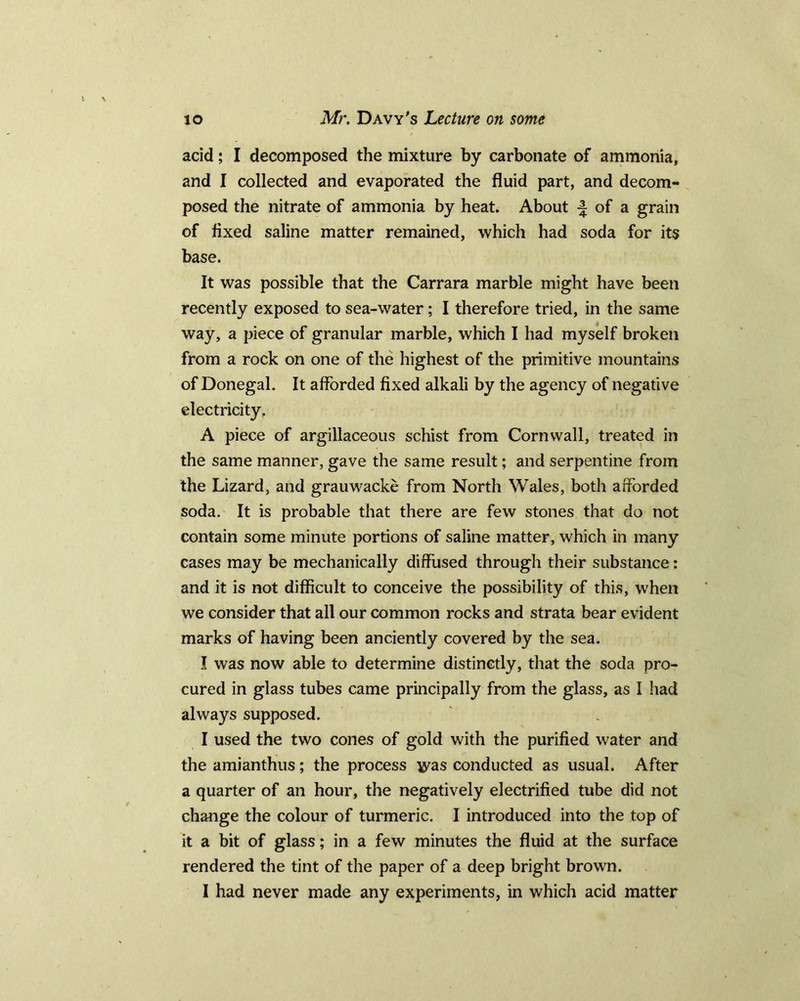 acid; I decomposed the mixture by carbonate of ammonia, and I collected and evaporated the fluid part, and decom- posed the nitrate of ammonia by heat. About of a grain of fixed saline matter remained, which had soda for its base. It was possible that the Carrara marble might have been recently exposed to sea-water; I therefore tried, in the same way, a piece of granular marble, which I had myself broken from a rock on one of the highest of the primitive mountains of Donegal. It afforded fixed alkali by the agency of negative electricity. A piece of argillaceous schist from Cornwall, treated in the same manner, gave the same result; and serpentine from the Lizard, and grauwacke from North Wales, both afforded soda. It is probable that there are few stones that do not contain some minute portions of saline matter, which in many cases may be mechanically diffused through their substance: and it is not difficult to conceive the possibility of this, when we consider that all our common rocks and strata bear evident marks of having been anciently covered by the sea. I was now able to determine distinctly, that the soda pro- cured in glass tubes came principally from the glass, as I had always supposed. I used the two cones of gold with the purified water and the amianthus; the process ^as conducted as usual. After a quarter of an hour, the negatively electrified tube did not change the colour of turmeric. I introduced into the top of it a bit of glass; in a few minutes the fluid at the surface rendered the tint of the paper of a deep bright brown.