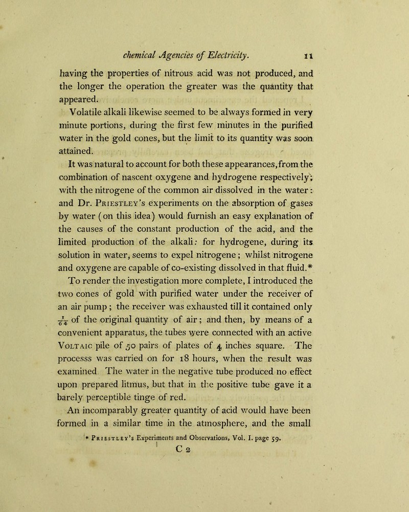 having the properties of nitrous acid was not produced, and the longer the operation the greater was the quantity that appeared. Volatile alkali likewise seemed to be always formed in very minute portions, during the first few minutes in the purified water in the gold cones, but the limit to its quantity was soon attained. It was natural to account for both these appearances, from the combination of nascent oxygene and hydrogene respectively'; with the nitrogene of the common air dissolved in the water: and Dr. Priestley’s experiments on the absorption of gases by water (on this idea) would furnish an easy explanation of the causes of the constant production of the acid, and the limited production of the alkali: for hydrogene, during its solution in water, seems to expel nitrogene; whilst nitrogene and oxygene are capable of co-existing dissolved in that fluid.* To render the investigation more complete, I introduced the two cones of gold with purified water under the receiver of an air pump ; the receiver was exhausted till it contained only ■g— of the original quantity of air; and then, by means of a convenient apparatus, the tubes were connected with an active Voltaic pile of 50 pairs of plates of 4 inches square. The processs was carried on for 18 hours, when the result was examined The water in the negative tube produced no effect upon prepared litmus, but that in the positive tube gave it a barely perceptible tinge of red. An incomparably greater quantity of acid would have been formed in a similar time in the atmosphere, and the small * Priestley’s Experiments and Observations, Vol. I. page 59. Cs