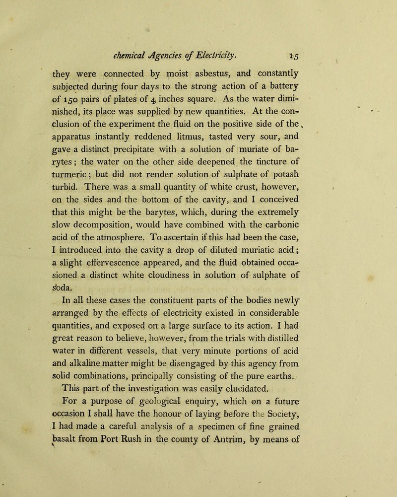 they were connected by moist asbestus, and constantly subjected during four days to the strong action of a battery of 150 pairs of plates of 4 inches square. As the water dimi- nished, its place was supplied by new quantities. At the con- clusion of the experiment the fluid on the positive side of the „ apparatus instantly reddened litmus, tasted very sour, and gave a distinct precipitate with a solution of muriate of ba- rytes ; the water on the other side deepened the tincture of turmeric; but did not render solution of sulphate of potash turbid. There was a small quantity of white crust, however, on the sides and the bottom of the cavity, and I conceived that this might be the barytes, which, during the extremely slow decomposition, would have combined with the carbonic acid of the atmosphere. To ascertain if this had been the case, I introduced into the cavity a drop of diluted muriatic acid; a slight effervescence appeared, and the fluid obtained occa- sioned a distinct white cloudiness in solution of sulphate of stoda. In all these cases the constituent parts of the bodies newly arranged by the effects of electricity existed in considerable quantities, and exposed on a large surface to its action. I had great reason to believe, however, from the trials with distilled water in different vessels, that very minute portions of acid and alkaline matter might be disengaged by this agency from solid combinations, principally consisting of the pure earths. This part of the investigation was easily elucidated. For a purpose of geological enquiry, which on a future occasion I shall have the honour of laying before the Society, I had made a careful analysis of a specimen of fine grained basalt from Port Rush in the county of Antrim, by means of