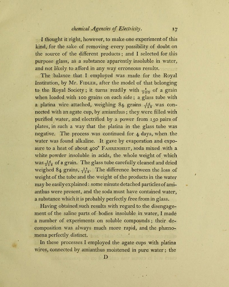 I thought it right, however, to make one experiment of this kind, for the sake of removing every possibility of doubt on the source of the different products; and I selected for this purpose glass, as a substance apparently insoluble in water, and not likely to afford in any way erroneous results. The balance that I employed was made for the Royal Institution, by Mr. Fidler, after the model of that belonging to the Royal Society; it turns readily with of a grain when loaded with 100 grains on each side ; a glass tube with a platina wire attached, weighing 84 grains was con- nected with an agate cup, by amianthus; they were filled with purified water, and electrified by a power from 150 pairs of plates, in such a way that the platina in the glass tube was negative. The process was continued for 4 days, when the water was found alkaline. It gave by evaporation and- expo- sure to a heat of about 400° Fahrenheit, soda mixed with a white powder insoluble in acids, the whole weight of which was t3-6¥ of a grain. The glass tube carefully cleaned and dried weighed 84 grains, The difference between the loss of weight of the tube and the weight of the products in the water may be easily explained: some minute detached particles of ami- anthus were present, and the soda must have contained water, a substance which it is probably perfectly free from in glass. Having obtained such results with regard to the disengage- ment of the saline parts of bodies insoluble in water, I made a number of experiments on soluble compounds; their de- composition was always much more rapid, and the pheno- mena perfectly distinct. ' In these processes I employed the agate cups with platina wires, connected by amianthus moistened in pure water; the D