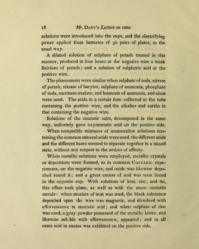 solutions were introduced into the cups, and the electrifying power applied from batteries of 50 pairs of plates, in the usual way. A diluted solution of sulphate of potash treated in this manner, produced in four hours at the negative wire a weak lixivium of potash; and a solution of sulphuric acid at the positive wire. The phasnomena were similar when sulphate of soda, nitrate of potash, nitrate of barytes, sulphate of ammonia, phosphate of soda, succinate oxalate, and benzoate of ammonia, and alum were used. The acids in a certain time collected in the tube containing the positive wire, and the alkalies and earths in that containing the negative wire. Solutions of the muriatic salts, decomposed in the same way, uniformly gave oxymuriatic acid on the positive side. When compatible mixtures of neutrosaline solutions con- taining the common mineral acids were used, the different acids and the different bases seemed to separate together in a mixed state, without any respect to the orders of affinity. When metallic solutions were employed, metallic crystals or depositions were formed, as in common Galvanic expe- riments, on the negative wire, and oxide was likewise depo- sited round it; and a great excess cf acid was soon found in the opposite cup. With solutions of iron, zinc, and tin, this effect took place, as well as with the more oxidable metals : when muriate of iron was used, the black substance deposited upon the wire was magnetic, and dissolved with effervescence in muriatic acid ; and when sulphate of zinc was used, a gray powder possessed of the metallic lustre, and likewise soluble with effervescence, appeared ; and in all cases acid in excess was exhibited on the positive side.