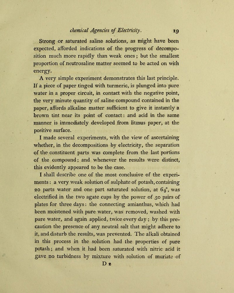 Strong or saturated saline solutions, as might have been expected, afforded indications of the progress of decompo- sition much more rapidly than weak ones; but the smallest proportion of neutrosaline matter seemed to be acted on with energy. A very simple experiment demonstrates this last principle. If a piece of paper tinged with turmeric, is plunged into pure water in a proper circuit, in contact with the negative point, the very minute quantity of saline compound contained in the paper, affords alkaline matter sufficient to give it instantly a brown tint near its point of contact: and acid in the same manner is immediately developed from litmus paper, at the positive surface. I made several experiments, with the view of ascertaining whether, in the decompositions by electricity, the separation of the constituent parts was complete from the last portions of the compound; and whenever the results were distinct, this evidently appeared to be the case. I shall describe one of the most conclusive of the experi- ments : a very weak solution of sulphate of potash, containing 20 parts water and one part saturated solution, at 640, was electrified in the two agate cups by the power of 50 pairs of plates for three days: the connecting amianthus, which had been moistened with pure water, was removed, washed with pure water, and again applied, twice every day; by this pre- caution the presence of any neutral salt that might adhere to it, and disturb the results, was prevented. The alkali obtained in this process in the solution had the properties of pure potash; and when it had been saturated with nitric acid it gave no turbidness by mixture with solution of muriate of D 2