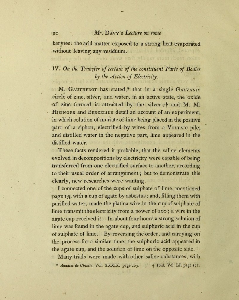 barytes; the acid matter exposed to a strong heat evaporated without leaving any residuum. ♦ \ IV. On the Transfer of certain of the constituent Parts of Bodies by the Action of Electricity. M. Gautherot has stated,* that in a single Galvanic circle of zinc, silver, and water, in an active state, the oxide of zinc formed is attracted by the silver ;-f* and M. M. ' Hisinger and Berzelius detail an account of an experiment, in which solution of muriate of lime being placed in the positive part of a siphon, electrified by wires from a Voltaic pile, and distilled water in the negative part, lime appeared in the distilled water. These facts rendered it probable, that the saline elements evolved in decompositions by electricity were capable of being transferred from one electrified surface to another, according to their usual order of arrangement; but to demonstrate this clearly, new researches were wanting. I connected one of the cups of sulphate of lime, mentioned page 13, with a cup of agate by asbestus; and, filling them with purified water, made the platina wire in the cup of sulphate of lime transmit the electricity from a power of 100 ; a wire in the agate cup received it. In about four hours a strong solution of lime was found in the agate cup, and sulphuric acid in the cup of sulphate of lime. By reversing the order, and carrying on the process for a similar time, the sulphuric acid appeared in the agate cup, and the solution of lime on the opposite side. Many trials were made with other saline substances, with * Annales de Chimie, Vol. XXXIX. page 203. + Ibid. Vol. LI. page 171.