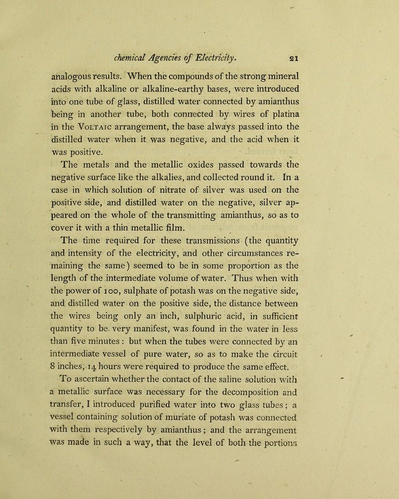 analogous results. When the compounds of the strong mineral acids with alkaline or alkaline-earthy bases, were introduced into one tube of glass, distilled water connected by amianthus being in another tube, both connected by wires of platina in the Voltaic arrangement, the base always passed into the distilled water when it was negative, and the acid when it was positive. The metals and the metallic oxides passed towards the negative surface like the alkalies, and collected round it. In a case in which solution of nitrate of silver was used on the positive side, and distilled water on the negative, silver ap- peared on the whole of the transmitting amianthus, so as to cover it with a thin metallic film. The time required for these transmissions (the quantity and intensity of the electricity, and other circumstances re- maining the same) seemed to be in some proportion as the length of the intermediate volume of water. Thus when with the power of 100, sulphate of potash was on the negative side, and distilled water on the positive side, the distance between the wires being only an inch, sulphuric acid, in sufficient quantity to be. very manifest, was found in the water in less than five minutes : but when the tubes were connected by an intermediate vessel of pure water, so as to make the circuit 8 inches, 14 hours were required to produce the same effect. To ascertain whether the contact of the saline solution with a metallic surface was necessary for the decomposition and transfer, I introduced purified water into two glass tubes; a vessel containing solution of muriate of potash was connected with them respectively by amianthus; and the arrangement was made in such a way, that the level of both the portions