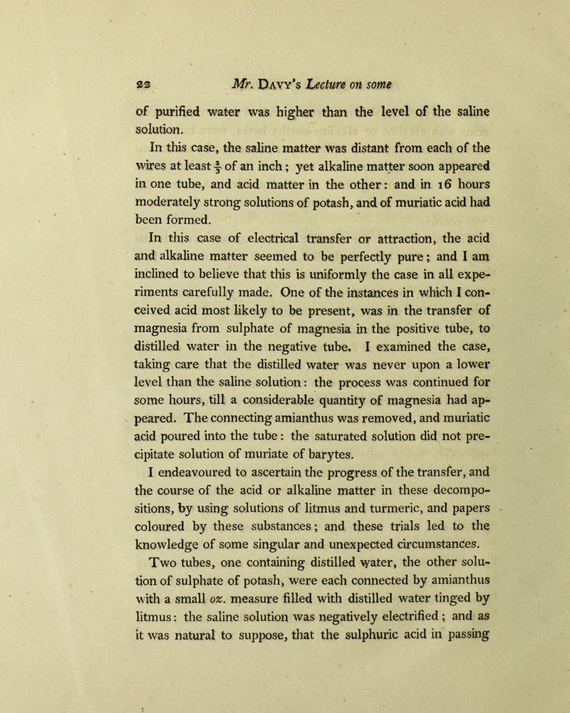 of purified water was higher than the level of the saline solution. In this case, the saline matter was distant from each of the wires at least y of an inch; yet alkaline matter soon appeared in one tube, and acid matter in the other: and in 16 hours moderately strong solutions of potash, and of muriatic acid had been formed. In this case of electrical transfer or attraction, the acid and alkaline matter seemed to be perfectly pure; and I am inclined to believe that this is uniformly the case in all expe- riments carefully made. One of the instances in which I con- ceived acid most likely to be present, was in the transfer of magnesia from sulphate of magnesia in the positive tube, to distilled water in the negative tube. I examined the case, taking care that the distilled water was never upon a lower level than the saline solution: the process was continued for some hours, till a considerable quantity of magnesia had ap- peared. The connecting amianthus was removed, and muriatic acid poured into the tube: the saturated solution did not pre- cipitate solution of muriate of barytes. I endeavoured to ascertain the progress of the transfer, and the course of the acid or alkaline matter in these decompo- sitions, by using solutions of litmus and turmeric, and papers coloured by these substances; and these trials led to the knowledge of some singular and unexpected circumstances. Two tubes, one containing distilled water, the other solu- tion of sulphate of potash, were each connected by amianthus with a small oz. measure filled with distilled water tinged by litmus: the saline solution was negatively electrified ; and as it was natural to suppose, that the sulphuric acid in passing