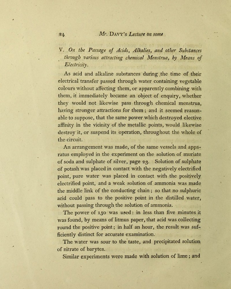 V. On the Passage of Acids, Alkalies, and other Substafices through various attracting chemical Menstrua, by Means of Electricity. As acid and alkaline substances during the time of their electrical transfer passed through water containing vegetable colours without affecting them, or apparently combining with them, it immediately became an object of enquiry, whether they would not likewise pass through chemical menstrua, having stronger attractions for them ; and it seemed reason- able to suppose, that the same power which destroyed elective affinity in the vicinity of the metallic points, would likewise destroy it, or suspend its operation, throughout the whole of the circuit. An arrangement was made, of the same vessels and appa- ratus employed in the experiment on the solution of muriate of soda and sulphate of silver, page 23. Solution of sulphate of potash was placed in contact with the negatively electrified point, pure water was placed in contact with the positively electrified point, and a weak solution of ammonia was made the middle link of the conducting chain; so that no sulphuric acid could pass to the positive point in the distilled water, without passing through the solution of ammonia. The power of 150 was used: in less than five minutes it was found, by means of litmus paper, that acid was collecting round the positive point; in half an hour, the result was suf- ficiently distinct for accurate examination. The water was sour to the taste, and precipitated solution of nitrate of barytes. Similar experiments were made with solution of lime; and