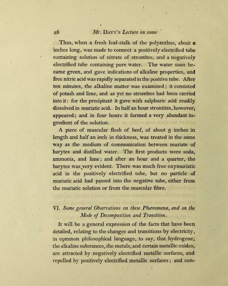 28 Mr. Davy’s Lecture on some / / Thus, when a fresh leaf-stalk of the polyanthus, about 2 inches long, was made to connect a positively electrified tube containing solution of nitrate of strontites, and a negatively electrified tube containing pure water. The water soon be- came green, and gave indications of alkaline properties, and free nitric acid was rapidly separated in the positive tube. After ten minutes, the alkaline matter was examined; it consisted of potash and lime, and as yet no strontites had been carried into it: for the precipitate it gave with sulphuric acid readily dissolved in muriatic acid. In half an hour strontites, however, appeared; and in four hours it formed a very abundant in- gredient of the solution. A piece of muscular flesh of beef, of about 3 inches in length and half an inch in thickness, was treated in the same way as the medium of communication between muriate of barytes and distilled water. The first products were soda, ammonia, and lime; and after an hour and a quarter, the barytes was^very evident. There was much free oxymuriatic acid in the positively electrified tube, but no particle of muriatic acid had passed into the negative tube, either from the muriatic solution or from the muscular fibre. VI. Some general Observations on these Phcenomena, and on the Mode of Decomposition and Transition. It will be a general expression of the facts that have been detailed, relating to the changes and transitions by electricity, in common philosophical language, to say, that hydrogene, the alkaline substances, the metals, and certain metallic oxides, are attracted by negatively electrified metallic surfaces, and repelled by positively electrified metallic surfaces ; and con-