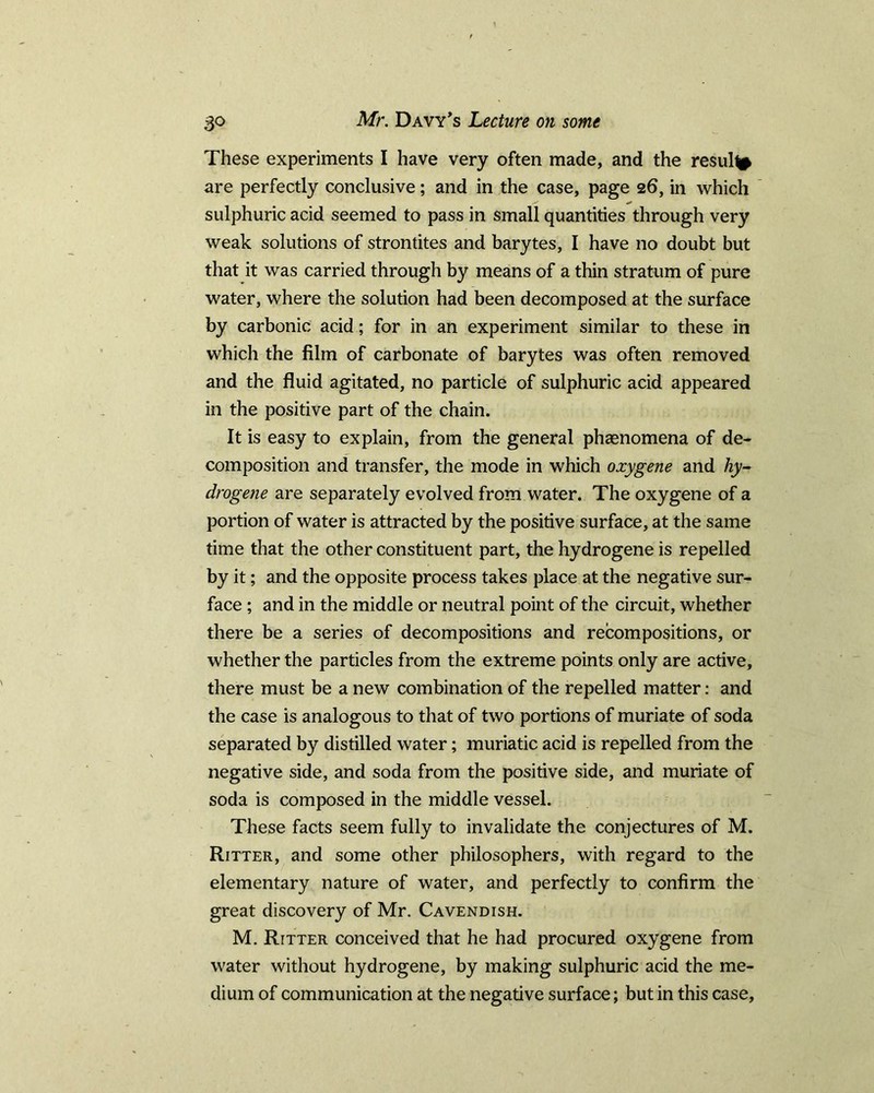 These experiments I have very often made, and the result are perfectly conclusive; and in the case, page 26, in which sulphuric acid seemed to pass in small quantities through very weak solutions of strontites and barytes, I have no doubt but that it was carried through by means of a thin stratum of pure water, where the solution had been decomposed at the surface by carbonic acid; for in an experiment similar to these in which the film of carbonate of barytes was often removed and the fluid agitated, no particle of sulphuric acid appeared in the positive part of the chain. It is easy to explain, from the general phenomena of de- composition and transfer, the mode in which oxygene and hy- drogene are separately evolved from water. The oxygene of a portion of water is attracted by the positive surface, at the same time that the other constituent part, the hydrogene is repelled by it; and the opposite process takes place at the negative sur- face ; and in the middle or neutral point of the circuit, whether there be a series of decompositions and recompositions, or whether the particles from the extreme points only are active, there must be a new combination of the repelled matter: and the case is analogous to that of two portions of muriate of soda separated by distilled water; muriatic acid is repelled from the negative side, and soda from the positive side, and muriate of soda is composed in the middle vessel. These facts seem fully to invalidate the conjectures of M. Ritter, and some other philosophers, with regard to the elementary nature of water, and perfectly to confirm the great discovery of Mr. Cavendish. M. Ritter conceived that he had procured oxygene from water without hydrogene, by making sulphuric acid the me- dium of communication at the negative surface; but in this case.