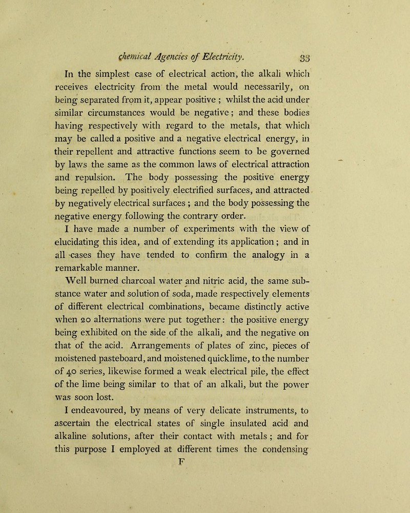 In the simplest case of electrical action, the alkali which receives electricity from the metal would necessarily, on being separated from it, appear positive ; whilst the acid under similar circumstances would be negative; and these bodies having respectively with regard to the metals, that which may be called a positive and a negative electrical energy, in their repellent and attractive functions seem to be governed by laws the same as the common laws of electrical attraction and repulsion. The body possessing the positive energy being repelled by positively electrified surfaces, and attracted by negatively electrical surfaces ; and the body possessing the negative energy following the contrary order. I have made a number of experiments with the view of elucidating this idea, and of extending its application; and in all cases they have tended to confirm the analogy in a remarkable manner. Well burned charcoal water and nitric acid, the same sub- stance water and solution of soda, made respectively elements of different electrical combinations, became distinctly active when 20 alternations were put together: the positive energy being exhibited on the side of the alkali, and the negative 011 that of the acid. Arrangements of plates of zinc, pieces of moistened pasteboard, and moistened quicklime, to the number of 40 series, likewise formed a weak electrical pile, the effect of the lime being similar to that of an alkali, but the power was soon lost. I endeavoured, by means of very delicate instruments, to ascertain the electrical states of single insulated acid and alkaline solutions, after their contact with metals ; and for this purpose I employed at different times the condensing F