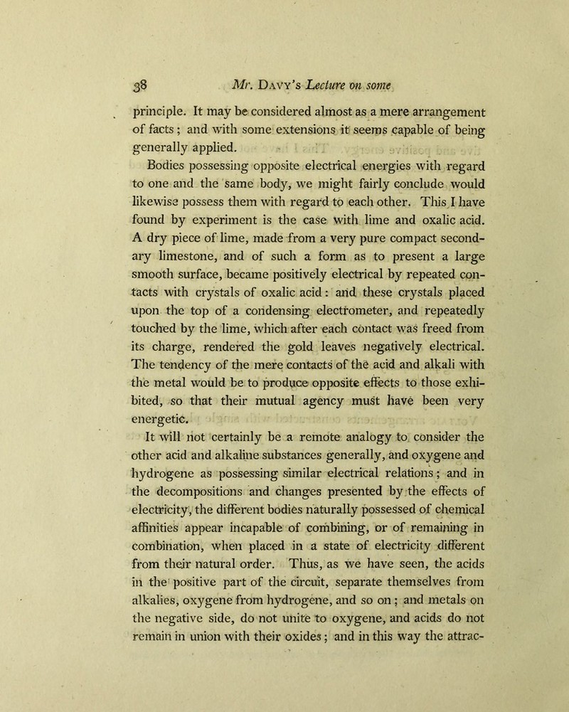 principle. It may be considered almost as a mere arrangement of facts ; and with some extensions it seems capable of being generally applied. Bodies possessing opposite electrical energies with regard to one and the same body, we might fairly conclude would likewise possess them with regard to each other. This I have found by experiment is the case with lime and oxalic acid. A dry piece of lime, made from a very pure compact second- ary limestone, and of such a form as to present a large smooth surface, became positively electrical by repeated con- tacts with crystals of oxalic acid: and these crystals placed upon the top of a condensing electrometer, and repeatedly touched by the lime, which after each contact was freed from its charge, rendered the gold leaves negatively electrical. The tendency of the mere contacts of the acid and alkali with the metal would be to produce opposite effects to those exhi- bited, so that their mutual agency must have been very energetic. It will not certainly be a remote analogy to consider the other acid and alkaline substances generally, and oxygene and hydrogene as possessing similar electrical relations; and in the decompositions and changes presented by the effects of electricity , the different bodies naturally possessed of chemical affinities appear incapable of combining, or of remaining in combination, when placed in a state of electricity different from their natural order. Thus, as we have seen, the acids in the positive part of the circuit, separate themselves from alkalies, oxygene from hydrogene, and so on ; and metals on the negative side, do not unite to oxygene, and acids do not remain in union with their oxides; and in this way the attrac-