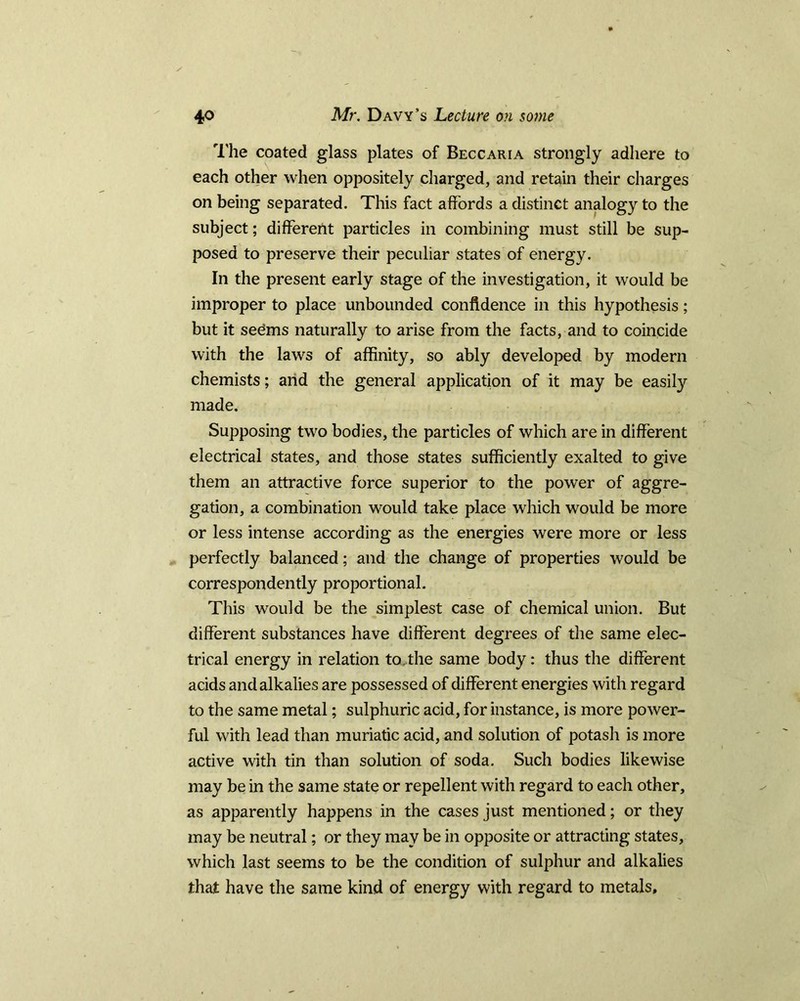 The coated glass plates of Beccaria strongly adhere to each other when oppositely charged, and retain their charges on being separated. This fact affords a distinct analogy to the subject; different particles in combining must still be sup- posed to preserve their peculiar states of energy. In the present early stage of the investigation, it would be improper to place unbounded confidence in this hypothesis; but it sedms naturally to arise from the facts, and to coincide with the laws of affinity, so ably developed by modern chemists; and the general application of it may be easily made. Supposing two bodies, the particles of which are in different electrical states, and those states sufficiently exalted to give them an attractive force superior to the power of aggre- gation, a combination would take place which would be more or less intense according as the energies were more or less perfectly balanced; and the change of properties would be correspondently proportional. This would be the simplest case of chemical union. But different substances have different degrees of the same elec- trical energy in relation tactile same body: thus the different acids and alkalies are possessed of different energies with regard to the same metal; sulphuric acid, for instance, is more power- ful with lead than muriatic acid, and solution of potash is more active with tin than solution of soda. Such bodies likewise may be in the same state or repellent with regard to each other, as apparently happens in the cases just mentioned; or they may be neutral; or they may be in opposite or attracting states, which last seems to be the condition of sulphur and alkalies that have the same kind of energy with regard to metals.